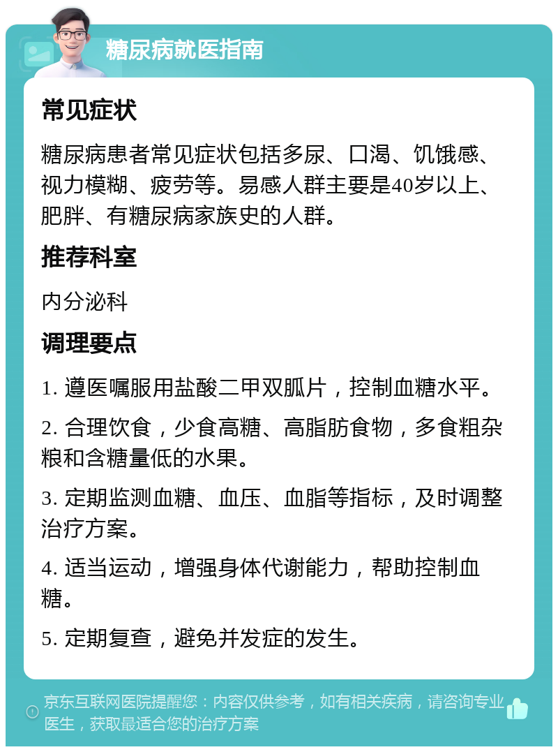 糖尿病就医指南 常见症状 糖尿病患者常见症状包括多尿、口渴、饥饿感、视力模糊、疲劳等。易感人群主要是40岁以上、肥胖、有糖尿病家族史的人群。 推荐科室 内分泌科 调理要点 1. 遵医嘱服用盐酸二甲双胍片，控制血糖水平。 2. 合理饮食，少食高糖、高脂肪食物，多食粗杂粮和含糖量低的水果。 3. 定期监测血糖、血压、血脂等指标，及时调整治疗方案。 4. 适当运动，增强身体代谢能力，帮助控制血糖。 5. 定期复查，避免并发症的发生。