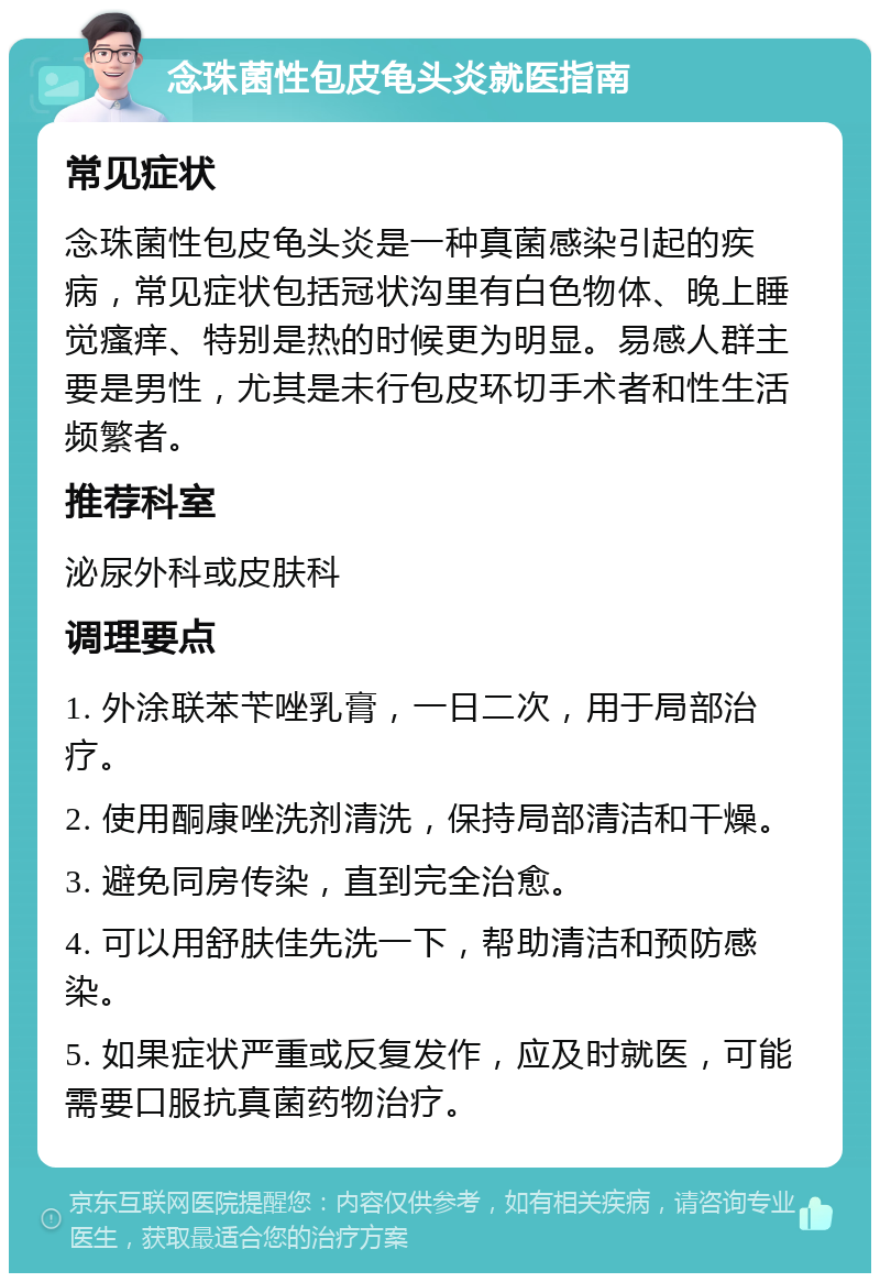 念珠菌性包皮龟头炎就医指南 常见症状 念珠菌性包皮龟头炎是一种真菌感染引起的疾病，常见症状包括冠状沟里有白色物体、晚上睡觉瘙痒、特别是热的时候更为明显。易感人群主要是男性，尤其是未行包皮环切手术者和性生活频繁者。 推荐科室 泌尿外科或皮肤科 调理要点 1. 外涂联苯苄唑乳膏，一日二次，用于局部治疗。 2. 使用酮康唑洗剂清洗，保持局部清洁和干燥。 3. 避免同房传染，直到完全治愈。 4. 可以用舒肤佳先洗一下，帮助清洁和预防感染。 5. 如果症状严重或反复发作，应及时就医，可能需要口服抗真菌药物治疗。