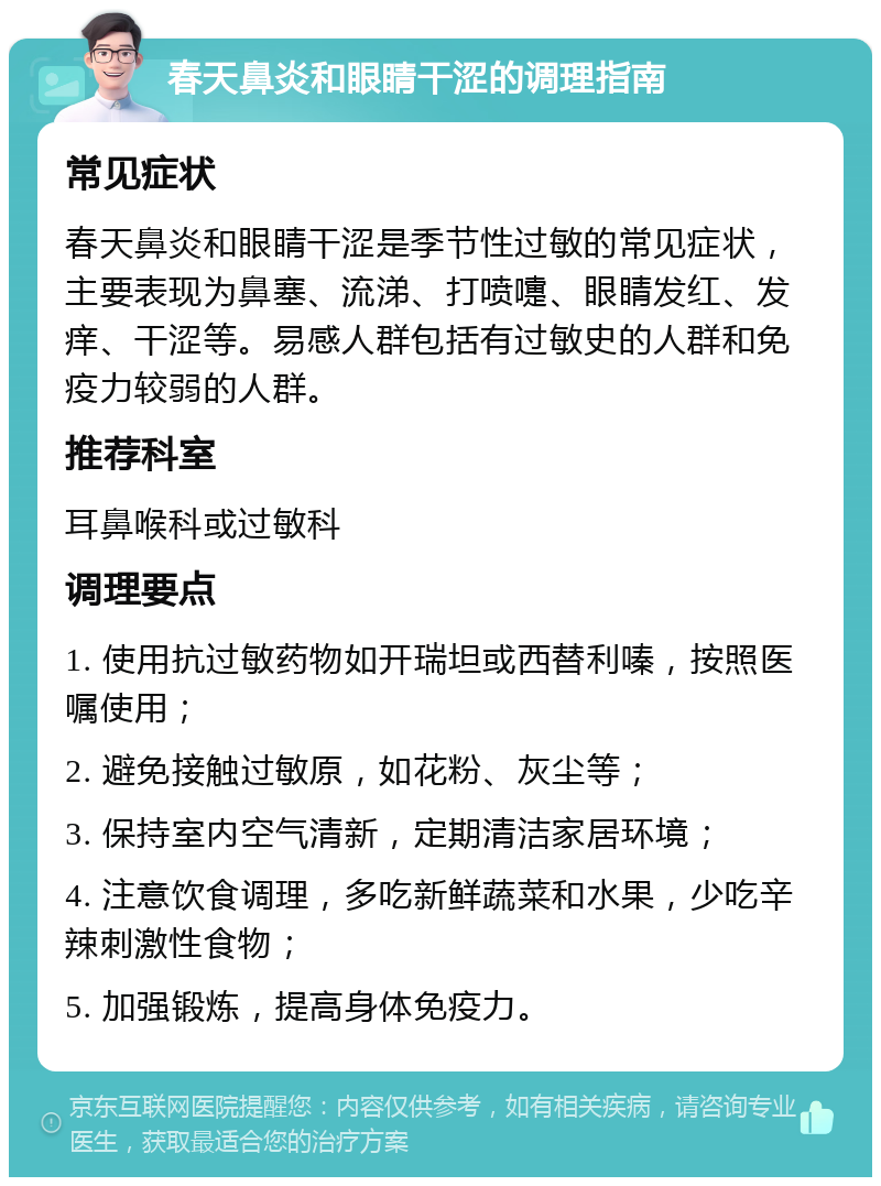 春天鼻炎和眼睛干涩的调理指南 常见症状 春天鼻炎和眼睛干涩是季节性过敏的常见症状，主要表现为鼻塞、流涕、打喷嚏、眼睛发红、发痒、干涩等。易感人群包括有过敏史的人群和免疫力较弱的人群。 推荐科室 耳鼻喉科或过敏科 调理要点 1. 使用抗过敏药物如开瑞坦或西替利嗪，按照医嘱使用； 2. 避免接触过敏原，如花粉、灰尘等； 3. 保持室内空气清新，定期清洁家居环境； 4. 注意饮食调理，多吃新鲜蔬菜和水果，少吃辛辣刺激性食物； 5. 加强锻炼，提高身体免疫力。