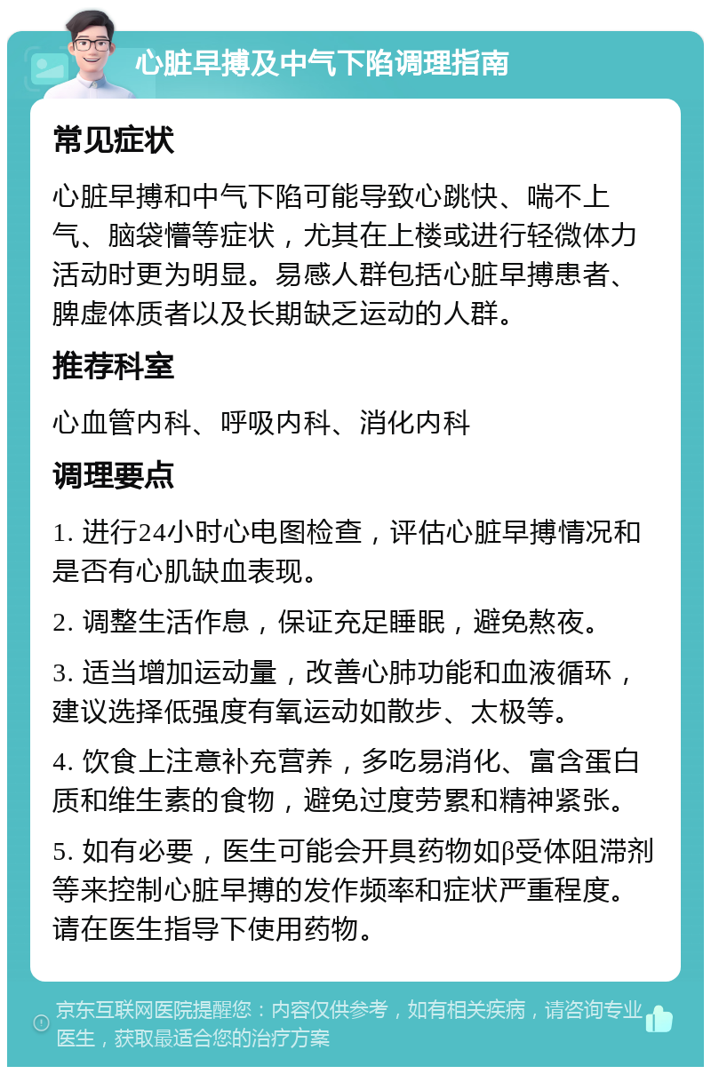 心脏早搏及中气下陷调理指南 常见症状 心脏早搏和中气下陷可能导致心跳快、喘不上气、脑袋懵等症状，尤其在上楼或进行轻微体力活动时更为明显。易感人群包括心脏早搏患者、脾虚体质者以及长期缺乏运动的人群。 推荐科室 心血管内科、呼吸内科、消化内科 调理要点 1. 进行24小时心电图检查，评估心脏早搏情况和是否有心肌缺血表现。 2. 调整生活作息，保证充足睡眠，避免熬夜。 3. 适当增加运动量，改善心肺功能和血液循环，建议选择低强度有氧运动如散步、太极等。 4. 饮食上注意补充营养，多吃易消化、富含蛋白质和维生素的食物，避免过度劳累和精神紧张。 5. 如有必要，医生可能会开具药物如β受体阻滞剂等来控制心脏早搏的发作频率和症状严重程度。请在医生指导下使用药物。