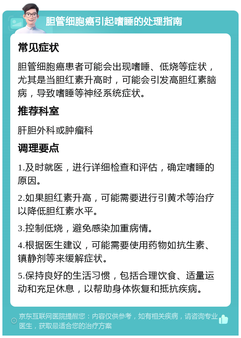 胆管细胞癌引起嗜睡的处理指南 常见症状 胆管细胞癌患者可能会出现嗜睡、低烧等症状，尤其是当胆红素升高时，可能会引发高胆红素脑病，导致嗜睡等神经系统症状。 推荐科室 肝胆外科或肿瘤科 调理要点 1.及时就医，进行详细检查和评估，确定嗜睡的原因。 2.如果胆红素升高，可能需要进行引黄术等治疗以降低胆红素水平。 3.控制低烧，避免感染加重病情。 4.根据医生建议，可能需要使用药物如抗生素、镇静剂等来缓解症状。 5.保持良好的生活习惯，包括合理饮食、适量运动和充足休息，以帮助身体恢复和抵抗疾病。