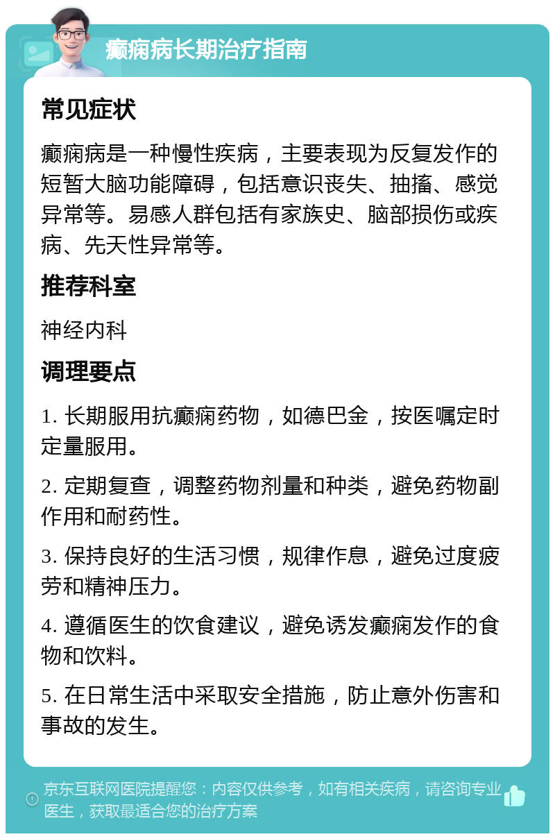 癫痫病长期治疗指南 常见症状 癫痫病是一种慢性疾病，主要表现为反复发作的短暂大脑功能障碍，包括意识丧失、抽搐、感觉异常等。易感人群包括有家族史、脑部损伤或疾病、先天性异常等。 推荐科室 神经内科 调理要点 1. 长期服用抗癫痫药物，如德巴金，按医嘱定时定量服用。 2. 定期复查，调整药物剂量和种类，避免药物副作用和耐药性。 3. 保持良好的生活习惯，规律作息，避免过度疲劳和精神压力。 4. 遵循医生的饮食建议，避免诱发癫痫发作的食物和饮料。 5. 在日常生活中采取安全措施，防止意外伤害和事故的发生。