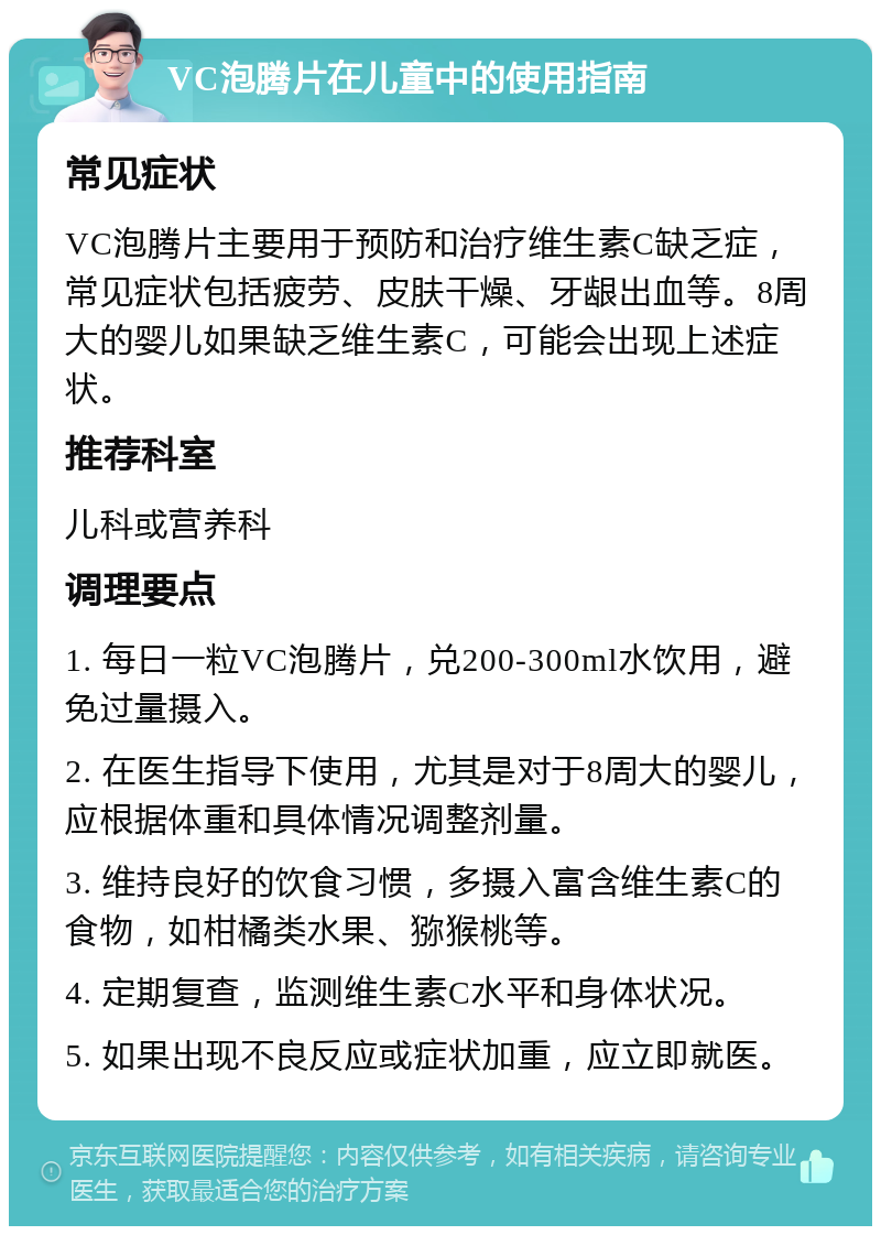 VC泡腾片在儿童中的使用指南 常见症状 VC泡腾片主要用于预防和治疗维生素C缺乏症，常见症状包括疲劳、皮肤干燥、牙龈出血等。8周大的婴儿如果缺乏维生素C，可能会出现上述症状。 推荐科室 儿科或营养科 调理要点 1. 每日一粒VC泡腾片，兑200-300ml水饮用，避免过量摄入。 2. 在医生指导下使用，尤其是对于8周大的婴儿，应根据体重和具体情况调整剂量。 3. 维持良好的饮食习惯，多摄入富含维生素C的食物，如柑橘类水果、猕猴桃等。 4. 定期复查，监测维生素C水平和身体状况。 5. 如果出现不良反应或症状加重，应立即就医。