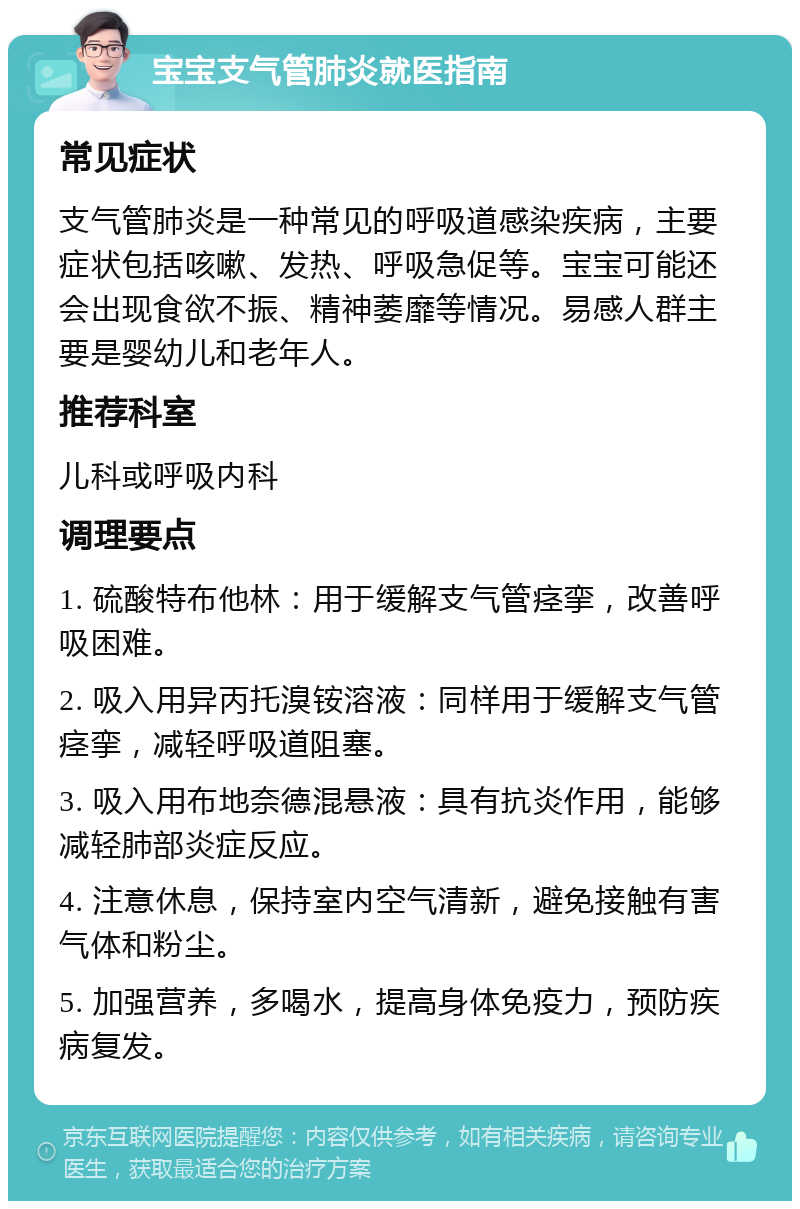 宝宝支气管肺炎就医指南 常见症状 支气管肺炎是一种常见的呼吸道感染疾病，主要症状包括咳嗽、发热、呼吸急促等。宝宝可能还会出现食欲不振、精神萎靡等情况。易感人群主要是婴幼儿和老年人。 推荐科室 儿科或呼吸内科 调理要点 1. 硫酸特布他林：用于缓解支气管痉挛，改善呼吸困难。 2. 吸入用异丙托溴铵溶液：同样用于缓解支气管痉挛，减轻呼吸道阻塞。 3. 吸入用布地奈德混悬液：具有抗炎作用，能够减轻肺部炎症反应。 4. 注意休息，保持室内空气清新，避免接触有害气体和粉尘。 5. 加强营养，多喝水，提高身体免疫力，预防疾病复发。