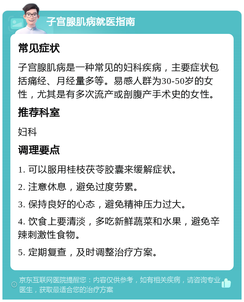 子宫腺肌病就医指南 常见症状 子宫腺肌病是一种常见的妇科疾病，主要症状包括痛经、月经量多等。易感人群为30-50岁的女性，尤其是有多次流产或剖腹产手术史的女性。 推荐科室 妇科 调理要点 1. 可以服用桂枝茯苓胶囊来缓解症状。 2. 注意休息，避免过度劳累。 3. 保持良好的心态，避免精神压力过大。 4. 饮食上要清淡，多吃新鲜蔬菜和水果，避免辛辣刺激性食物。 5. 定期复查，及时调整治疗方案。