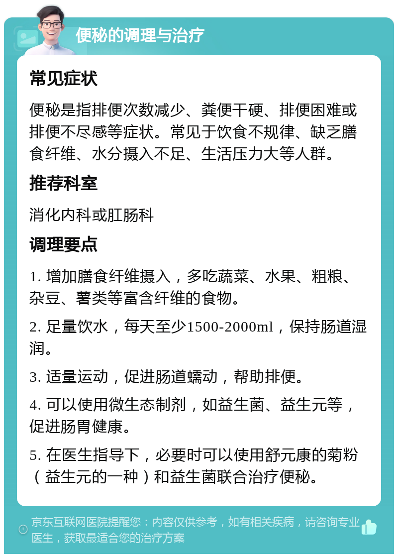 便秘的调理与治疗 常见症状 便秘是指排便次数减少、粪便干硬、排便困难或排便不尽感等症状。常见于饮食不规律、缺乏膳食纤维、水分摄入不足、生活压力大等人群。 推荐科室 消化内科或肛肠科 调理要点 1. 增加膳食纤维摄入，多吃蔬菜、水果、粗粮、杂豆、薯类等富含纤维的食物。 2. 足量饮水，每天至少1500-2000ml，保持肠道湿润。 3. 适量运动，促进肠道蠕动，帮助排便。 4. 可以使用微生态制剂，如益生菌、益生元等，促进肠胃健康。 5. 在医生指导下，必要时可以使用舒元康的菊粉（益生元的一种）和益生菌联合治疗便秘。