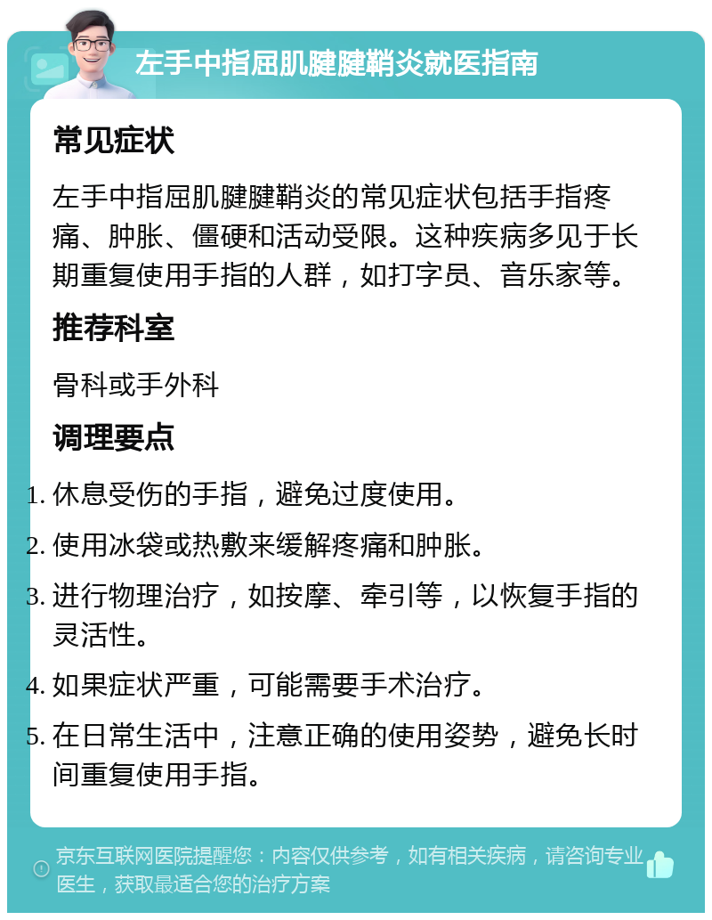 左手中指屈肌腱腱鞘炎就医指南 常见症状 左手中指屈肌腱腱鞘炎的常见症状包括手指疼痛、肿胀、僵硬和活动受限。这种疾病多见于长期重复使用手指的人群，如打字员、音乐家等。 推荐科室 骨科或手外科 调理要点 休息受伤的手指，避免过度使用。 使用冰袋或热敷来缓解疼痛和肿胀。 进行物理治疗，如按摩、牵引等，以恢复手指的灵活性。 如果症状严重，可能需要手术治疗。 在日常生活中，注意正确的使用姿势，避免长时间重复使用手指。