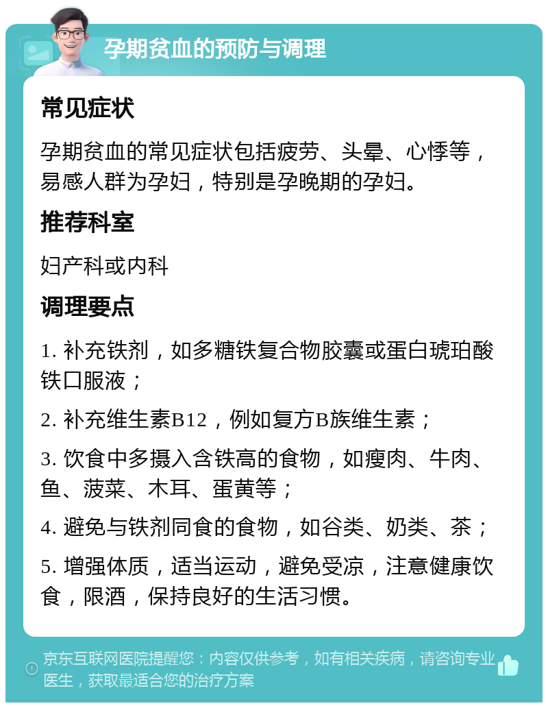 孕期贫血的预防与调理 常见症状 孕期贫血的常见症状包括疲劳、头晕、心悸等，易感人群为孕妇，特别是孕晚期的孕妇。 推荐科室 妇产科或内科 调理要点 1. 补充铁剂，如多糖铁复合物胶囊或蛋白琥珀酸铁口服液； 2. 补充维生素B12，例如复方B族维生素； 3. 饮食中多摄入含铁高的食物，如瘦肉、牛肉、鱼、菠菜、木耳、蛋黄等； 4. 避免与铁剂同食的食物，如谷类、奶类、茶； 5. 增强体质，适当运动，避免受凉，注意健康饮食，限酒，保持良好的生活习惯。