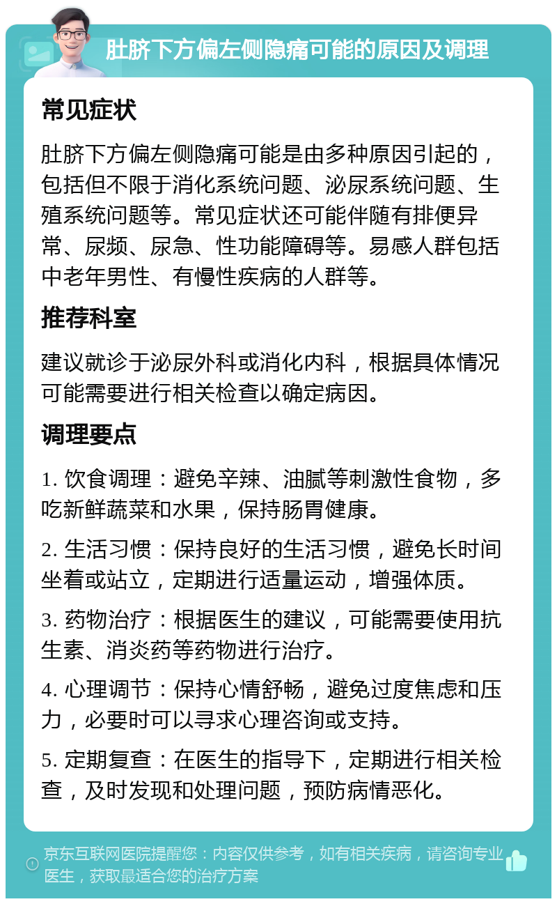 肚脐下方偏左侧隐痛可能的原因及调理 常见症状 肚脐下方偏左侧隐痛可能是由多种原因引起的，包括但不限于消化系统问题、泌尿系统问题、生殖系统问题等。常见症状还可能伴随有排便异常、尿频、尿急、性功能障碍等。易感人群包括中老年男性、有慢性疾病的人群等。 推荐科室 建议就诊于泌尿外科或消化内科，根据具体情况可能需要进行相关检查以确定病因。 调理要点 1. 饮食调理：避免辛辣、油腻等刺激性食物，多吃新鲜蔬菜和水果，保持肠胃健康。 2. 生活习惯：保持良好的生活习惯，避免长时间坐着或站立，定期进行适量运动，增强体质。 3. 药物治疗：根据医生的建议，可能需要使用抗生素、消炎药等药物进行治疗。 4. 心理调节：保持心情舒畅，避免过度焦虑和压力，必要时可以寻求心理咨询或支持。 5. 定期复查：在医生的指导下，定期进行相关检查，及时发现和处理问题，预防病情恶化。