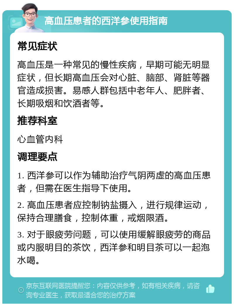 高血压患者的西洋参使用指南 常见症状 高血压是一种常见的慢性疾病，早期可能无明显症状，但长期高血压会对心脏、脑部、肾脏等器官造成损害。易感人群包括中老年人、肥胖者、长期吸烟和饮酒者等。 推荐科室 心血管内科 调理要点 1. 西洋参可以作为辅助治疗气阴两虚的高血压患者，但需在医生指导下使用。 2. 高血压患者应控制钠盐摄入，进行规律运动，保持合理膳食，控制体重，戒烟限酒。 3. 对于眼疲劳问题，可以使用缓解眼疲劳的商品或内服明目的茶饮，西洋参和明目茶可以一起泡水喝。