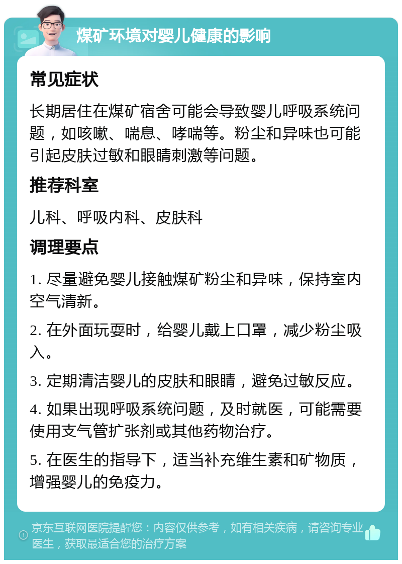 煤矿环境对婴儿健康的影响 常见症状 长期居住在煤矿宿舍可能会导致婴儿呼吸系统问题，如咳嗽、喘息、哮喘等。粉尘和异味也可能引起皮肤过敏和眼睛刺激等问题。 推荐科室 儿科、呼吸内科、皮肤科 调理要点 1. 尽量避免婴儿接触煤矿粉尘和异味，保持室内空气清新。 2. 在外面玩耍时，给婴儿戴上口罩，减少粉尘吸入。 3. 定期清洁婴儿的皮肤和眼睛，避免过敏反应。 4. 如果出现呼吸系统问题，及时就医，可能需要使用支气管扩张剂或其他药物治疗。 5. 在医生的指导下，适当补充维生素和矿物质，增强婴儿的免疫力。