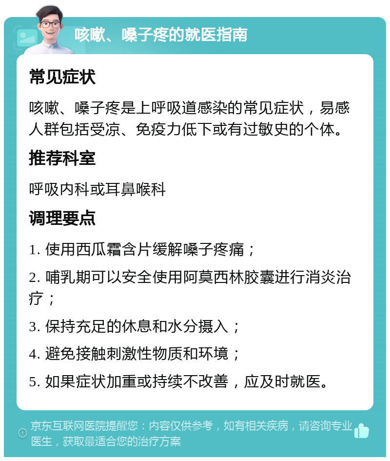 咳嗽、嗓子疼的就医指南 常见症状 咳嗽、嗓子疼是上呼吸道感染的常见症状，易感人群包括受凉、免疫力低下或有过敏史的个体。 推荐科室 呼吸内科或耳鼻喉科 调理要点 1. 使用西瓜霜含片缓解嗓子疼痛； 2. 哺乳期可以安全使用阿莫西林胶囊进行消炎治疗； 3. 保持充足的休息和水分摄入； 4. 避免接触刺激性物质和环境； 5. 如果症状加重或持续不改善，应及时就医。