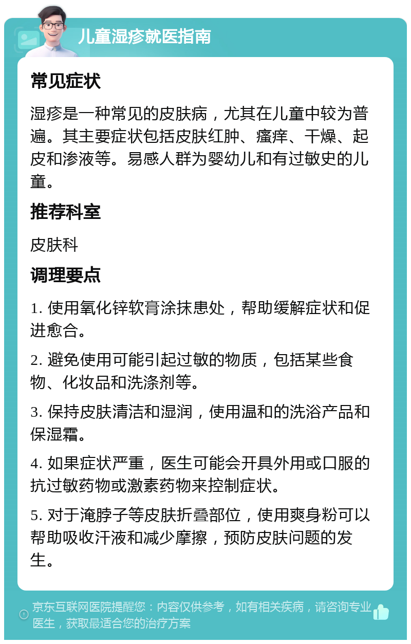 儿童湿疹就医指南 常见症状 湿疹是一种常见的皮肤病，尤其在儿童中较为普遍。其主要症状包括皮肤红肿、瘙痒、干燥、起皮和渗液等。易感人群为婴幼儿和有过敏史的儿童。 推荐科室 皮肤科 调理要点 1. 使用氧化锌软膏涂抹患处，帮助缓解症状和促进愈合。 2. 避免使用可能引起过敏的物质，包括某些食物、化妆品和洗涤剂等。 3. 保持皮肤清洁和湿润，使用温和的洗浴产品和保湿霜。 4. 如果症状严重，医生可能会开具外用或口服的抗过敏药物或激素药物来控制症状。 5. 对于淹脖子等皮肤折叠部位，使用爽身粉可以帮助吸收汗液和减少摩擦，预防皮肤问题的发生。