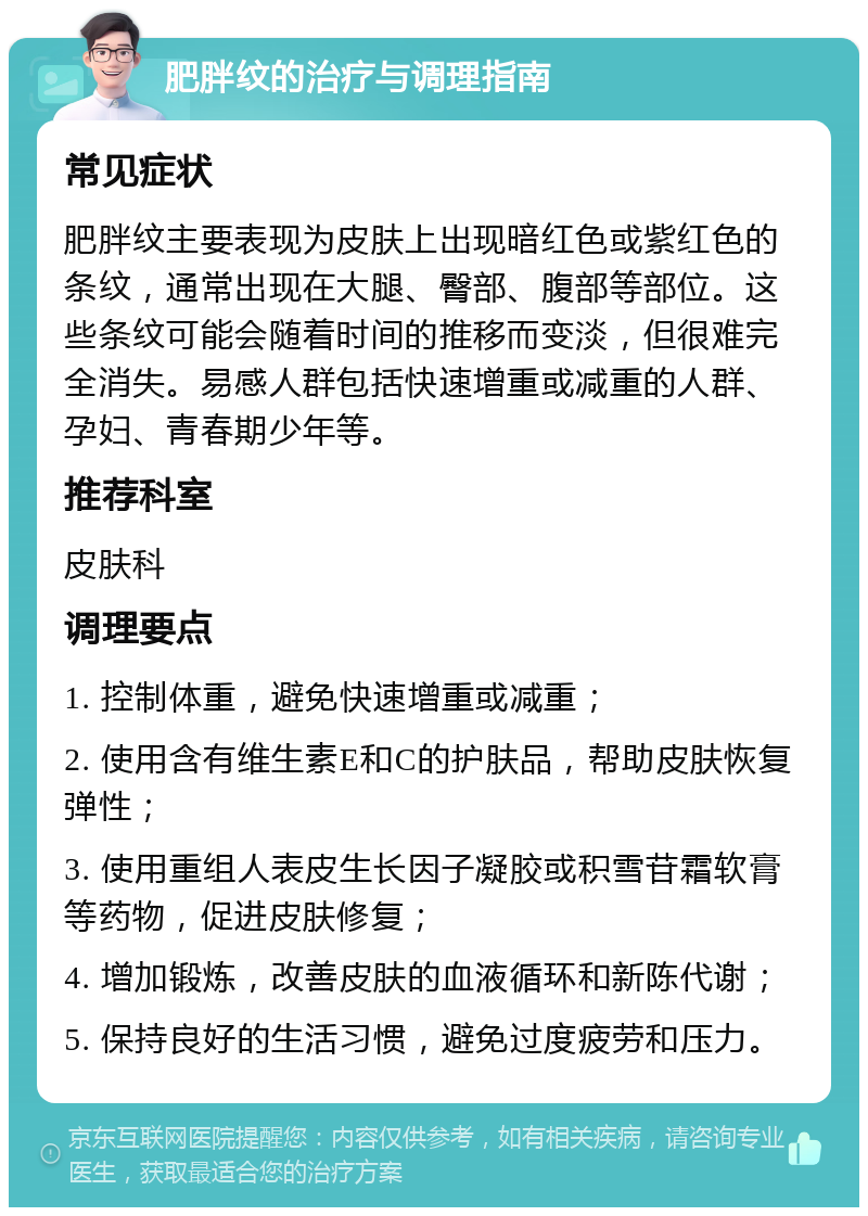 肥胖纹的治疗与调理指南 常见症状 肥胖纹主要表现为皮肤上出现暗红色或紫红色的条纹，通常出现在大腿、臀部、腹部等部位。这些条纹可能会随着时间的推移而变淡，但很难完全消失。易感人群包括快速增重或减重的人群、孕妇、青春期少年等。 推荐科室 皮肤科 调理要点 1. 控制体重，避免快速增重或减重； 2. 使用含有维生素E和C的护肤品，帮助皮肤恢复弹性； 3. 使用重组人表皮生长因子凝胶或积雪苷霜软膏等药物，促进皮肤修复； 4. 增加锻炼，改善皮肤的血液循环和新陈代谢； 5. 保持良好的生活习惯，避免过度疲劳和压力。