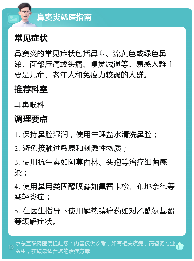 鼻窦炎就医指南 常见症状 鼻窦炎的常见症状包括鼻塞、流黄色或绿色鼻涕、面部压痛或头痛、嗅觉减退等。易感人群主要是儿童、老年人和免疫力较弱的人群。 推荐科室 耳鼻喉科 调理要点 1. 保持鼻腔湿润，使用生理盐水清洗鼻腔； 2. 避免接触过敏原和刺激性物质； 3. 使用抗生素如阿莫西林、头孢等治疗细菌感染； 4. 使用鼻用类固醇喷雾如氟替卡松、布地奈德等减轻炎症； 5. 在医生指导下使用解热镇痛药如对乙酰氨基酚等缓解症状。