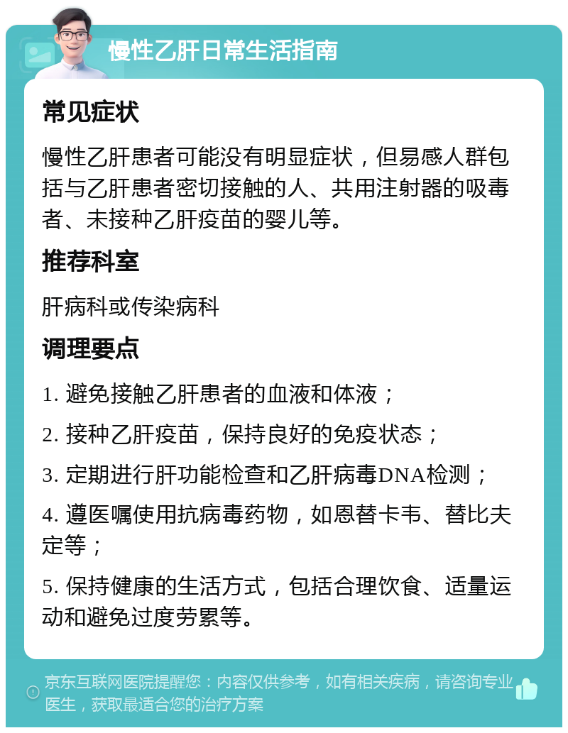 慢性乙肝日常生活指南 常见症状 慢性乙肝患者可能没有明显症状，但易感人群包括与乙肝患者密切接触的人、共用注射器的吸毒者、未接种乙肝疫苗的婴儿等。 推荐科室 肝病科或传染病科 调理要点 1. 避免接触乙肝患者的血液和体液； 2. 接种乙肝疫苗，保持良好的免疫状态； 3. 定期进行肝功能检查和乙肝病毒DNA检测； 4. 遵医嘱使用抗病毒药物，如恩替卡韦、替比夫定等； 5. 保持健康的生活方式，包括合理饮食、适量运动和避免过度劳累等。