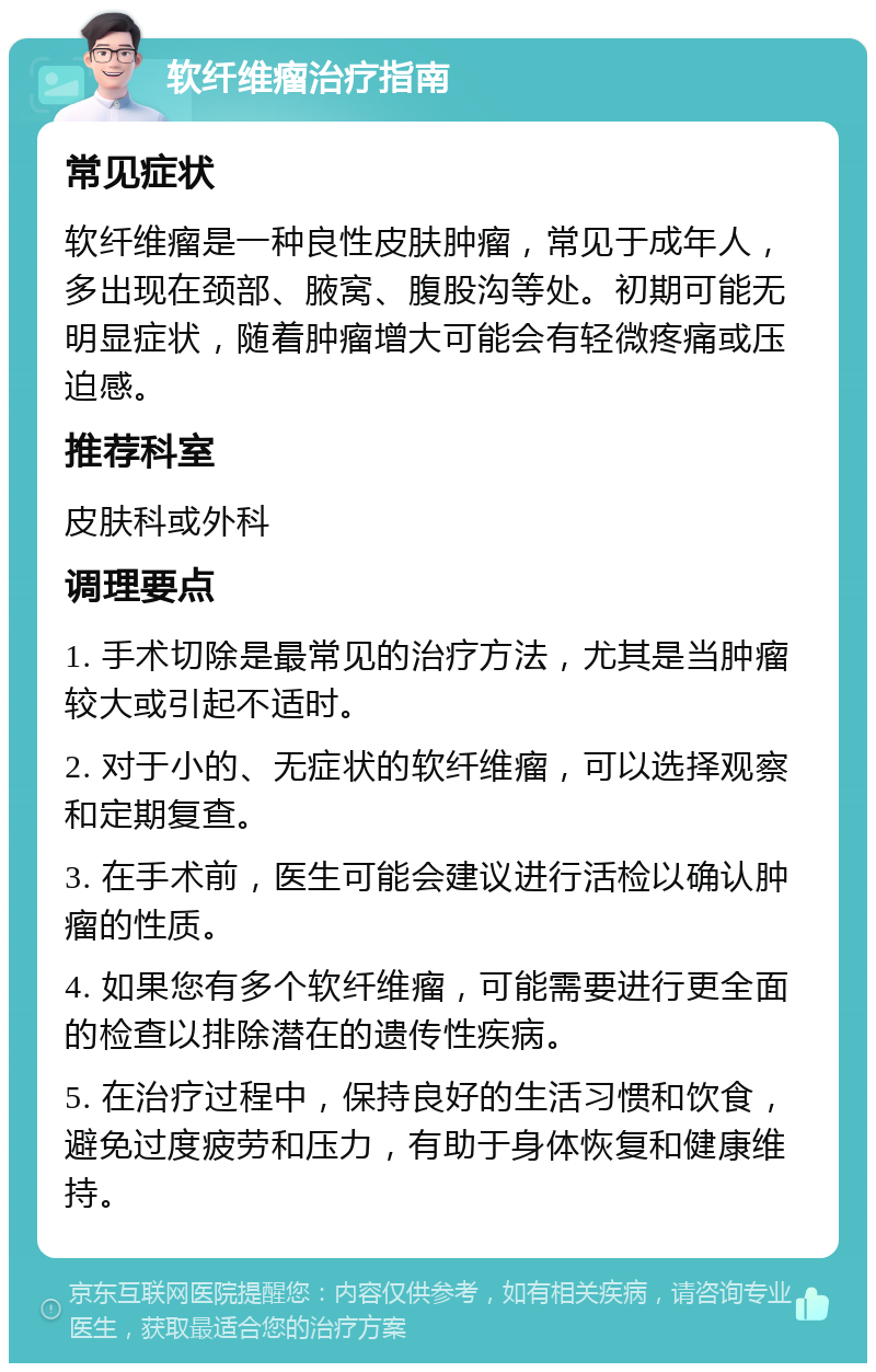 软纤维瘤治疗指南 常见症状 软纤维瘤是一种良性皮肤肿瘤，常见于成年人，多出现在颈部、腋窝、腹股沟等处。初期可能无明显症状，随着肿瘤增大可能会有轻微疼痛或压迫感。 推荐科室 皮肤科或外科 调理要点 1. 手术切除是最常见的治疗方法，尤其是当肿瘤较大或引起不适时。 2. 对于小的、无症状的软纤维瘤，可以选择观察和定期复查。 3. 在手术前，医生可能会建议进行活检以确认肿瘤的性质。 4. 如果您有多个软纤维瘤，可能需要进行更全面的检查以排除潜在的遗传性疾病。 5. 在治疗过程中，保持良好的生活习惯和饮食，避免过度疲劳和压力，有助于身体恢复和健康维持。