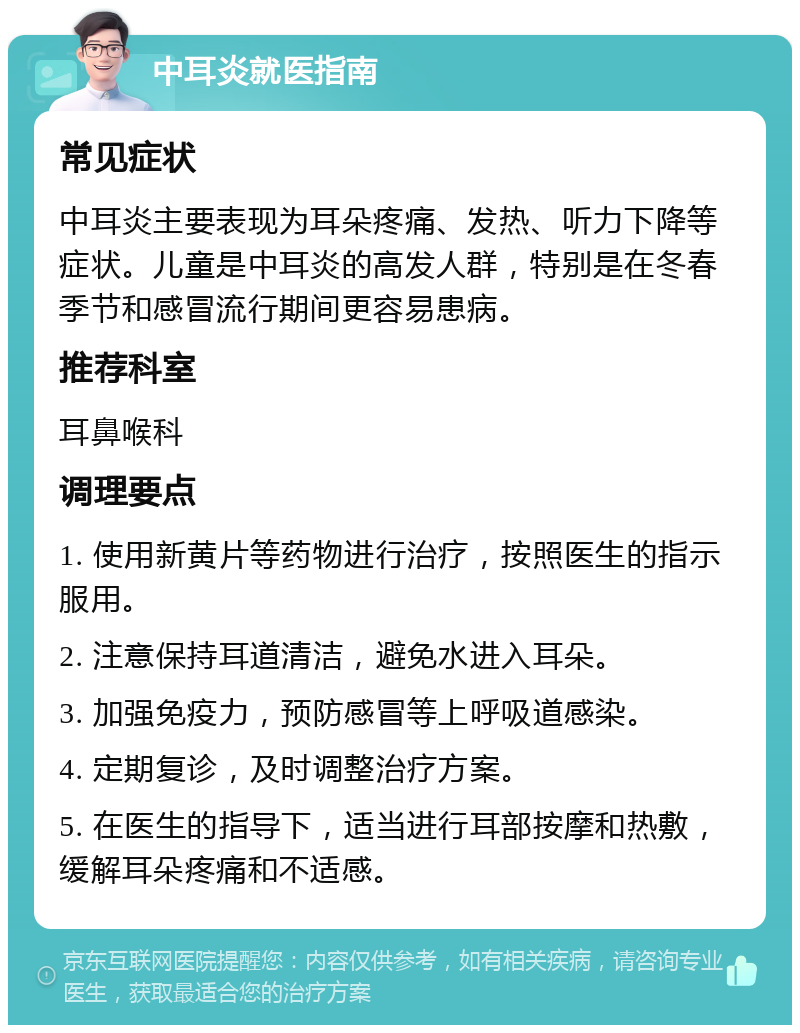 中耳炎就医指南 常见症状 中耳炎主要表现为耳朵疼痛、发热、听力下降等症状。儿童是中耳炎的高发人群，特别是在冬春季节和感冒流行期间更容易患病。 推荐科室 耳鼻喉科 调理要点 1. 使用新黄片等药物进行治疗，按照医生的指示服用。 2. 注意保持耳道清洁，避免水进入耳朵。 3. 加强免疫力，预防感冒等上呼吸道感染。 4. 定期复诊，及时调整治疗方案。 5. 在医生的指导下，适当进行耳部按摩和热敷，缓解耳朵疼痛和不适感。