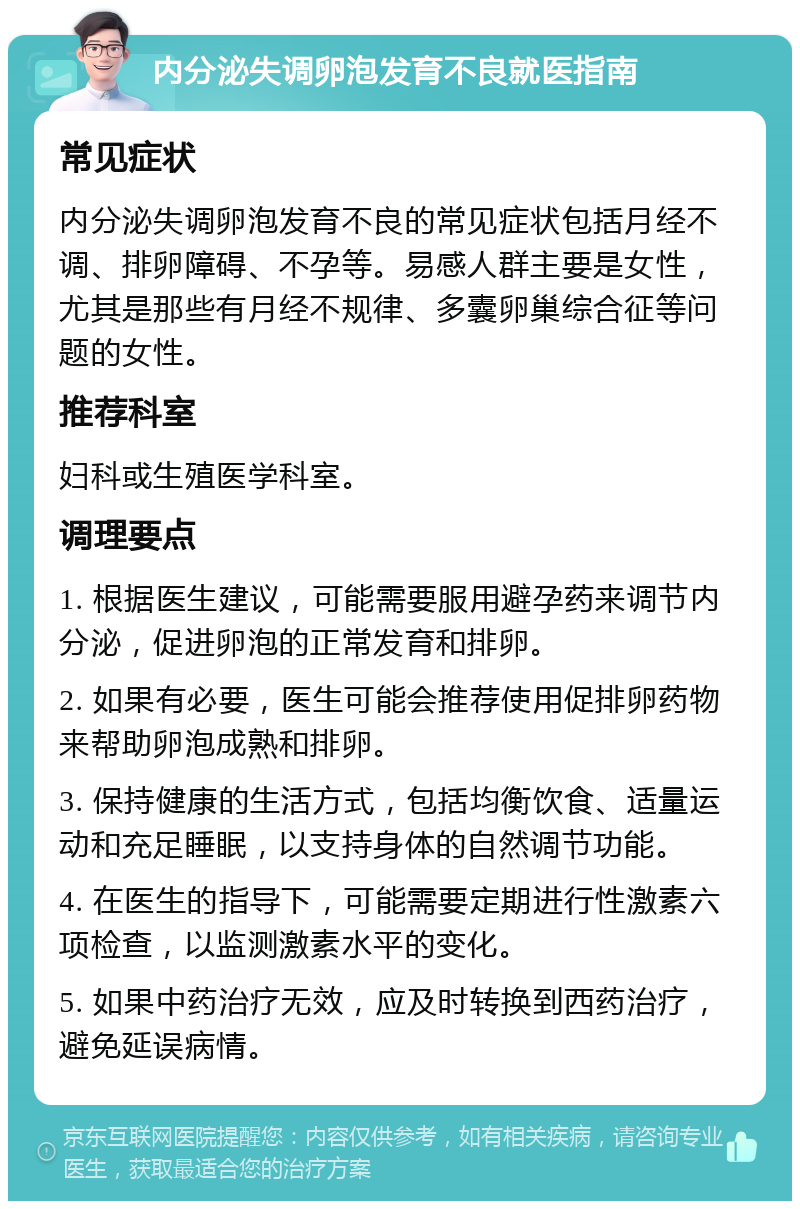 内分泌失调卵泡发育不良就医指南 常见症状 内分泌失调卵泡发育不良的常见症状包括月经不调、排卵障碍、不孕等。易感人群主要是女性，尤其是那些有月经不规律、多囊卵巢综合征等问题的女性。 推荐科室 妇科或生殖医学科室。 调理要点 1. 根据医生建议，可能需要服用避孕药来调节内分泌，促进卵泡的正常发育和排卵。 2. 如果有必要，医生可能会推荐使用促排卵药物来帮助卵泡成熟和排卵。 3. 保持健康的生活方式，包括均衡饮食、适量运动和充足睡眠，以支持身体的自然调节功能。 4. 在医生的指导下，可能需要定期进行性激素六项检查，以监测激素水平的变化。 5. 如果中药治疗无效，应及时转换到西药治疗，避免延误病情。