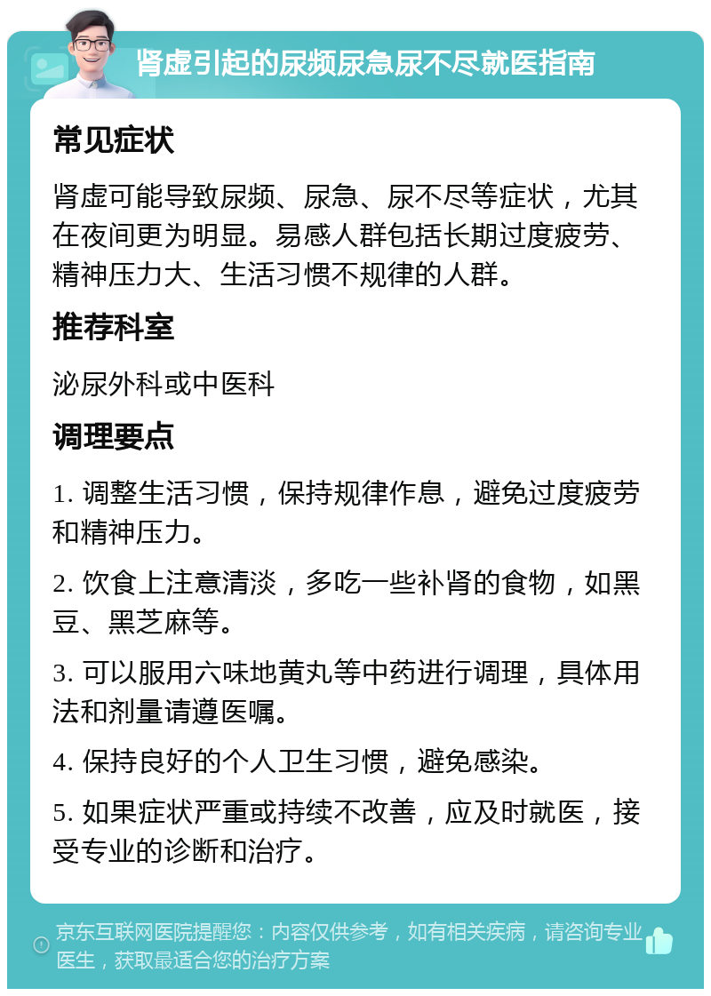 肾虚引起的尿频尿急尿不尽就医指南 常见症状 肾虚可能导致尿频、尿急、尿不尽等症状，尤其在夜间更为明显。易感人群包括长期过度疲劳、精神压力大、生活习惯不规律的人群。 推荐科室 泌尿外科或中医科 调理要点 1. 调整生活习惯，保持规律作息，避免过度疲劳和精神压力。 2. 饮食上注意清淡，多吃一些补肾的食物，如黑豆、黑芝麻等。 3. 可以服用六味地黄丸等中药进行调理，具体用法和剂量请遵医嘱。 4. 保持良好的个人卫生习惯，避免感染。 5. 如果症状严重或持续不改善，应及时就医，接受专业的诊断和治疗。