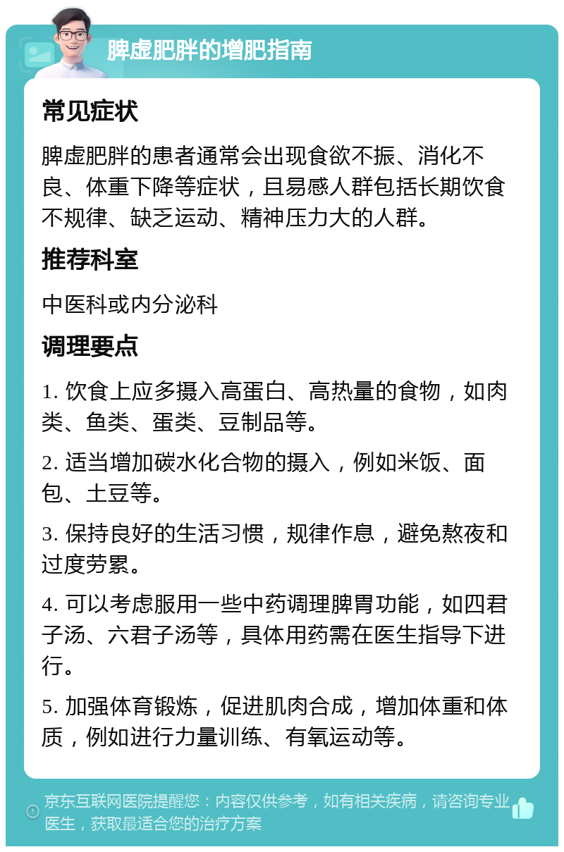 脾虚肥胖的增肥指南 常见症状 脾虚肥胖的患者通常会出现食欲不振、消化不良、体重下降等症状，且易感人群包括长期饮食不规律、缺乏运动、精神压力大的人群。 推荐科室 中医科或内分泌科 调理要点 1. 饮食上应多摄入高蛋白、高热量的食物，如肉类、鱼类、蛋类、豆制品等。 2. 适当增加碳水化合物的摄入，例如米饭、面包、土豆等。 3. 保持良好的生活习惯，规律作息，避免熬夜和过度劳累。 4. 可以考虑服用一些中药调理脾胃功能，如四君子汤、六君子汤等，具体用药需在医生指导下进行。 5. 加强体育锻炼，促进肌肉合成，增加体重和体质，例如进行力量训练、有氧运动等。