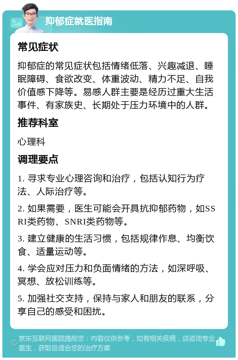 抑郁症就医指南 常见症状 抑郁症的常见症状包括情绪低落、兴趣减退、睡眠障碍、食欲改变、体重波动、精力不足、自我价值感下降等。易感人群主要是经历过重大生活事件、有家族史、长期处于压力环境中的人群。 推荐科室 心理科 调理要点 1. 寻求专业心理咨询和治疗，包括认知行为疗法、人际治疗等。 2. 如果需要，医生可能会开具抗抑郁药物，如SSRI类药物、SNRI类药物等。 3. 建立健康的生活习惯，包括规律作息、均衡饮食、适量运动等。 4. 学会应对压力和负面情绪的方法，如深呼吸、冥想、放松训练等。 5. 加强社交支持，保持与家人和朋友的联系，分享自己的感受和困扰。