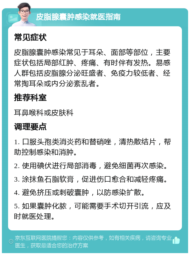 皮脂腺囊肿感染就医指南 常见症状 皮脂腺囊肿感染常见于耳朵、面部等部位，主要症状包括局部红肿、疼痛、有时伴有发热。易感人群包括皮脂腺分泌旺盛者、免疫力较低者、经常掏耳朵或内分泌紊乱者。 推荐科室 耳鼻喉科或皮肤科 调理要点 1. 口服头孢类消炎药和替硝唑，清热散结片，帮助控制感染和消肿。 2. 使用碘伏进行局部消毒，避免细菌再次感染。 3. 涂抹鱼石脂软膏，促进伤口愈合和减轻疼痛。 4. 避免挤压或刺破囊肿，以防感染扩散。 5. 如果囊肿化脓，可能需要手术切开引流，应及时就医处理。