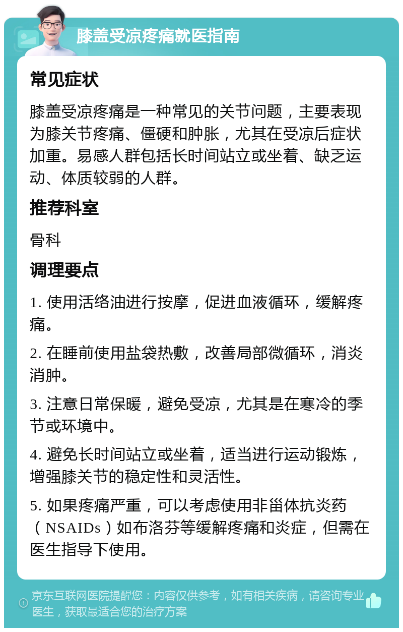 膝盖受凉疼痛就医指南 常见症状 膝盖受凉疼痛是一种常见的关节问题，主要表现为膝关节疼痛、僵硬和肿胀，尤其在受凉后症状加重。易感人群包括长时间站立或坐着、缺乏运动、体质较弱的人群。 推荐科室 骨科 调理要点 1. 使用活络油进行按摩，促进血液循环，缓解疼痛。 2. 在睡前使用盐袋热敷，改善局部微循环，消炎消肿。 3. 注意日常保暖，避免受凉，尤其是在寒冷的季节或环境中。 4. 避免长时间站立或坐着，适当进行运动锻炼，增强膝关节的稳定性和灵活性。 5. 如果疼痛严重，可以考虑使用非甾体抗炎药（NSAIDs）如布洛芬等缓解疼痛和炎症，但需在医生指导下使用。