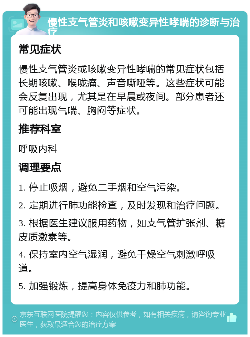 慢性支气管炎和咳嗽变异性哮喘的诊断与治疗 常见症状 慢性支气管炎或咳嗽变异性哮喘的常见症状包括长期咳嗽、喉咙痛、声音嘶哑等。这些症状可能会反复出现，尤其是在早晨或夜间。部分患者还可能出现气喘、胸闷等症状。 推荐科室 呼吸内科 调理要点 1. 停止吸烟，避免二手烟和空气污染。 2. 定期进行肺功能检查，及时发现和治疗问题。 3. 根据医生建议服用药物，如支气管扩张剂、糖皮质激素等。 4. 保持室内空气湿润，避免干燥空气刺激呼吸道。 5. 加强锻炼，提高身体免疫力和肺功能。