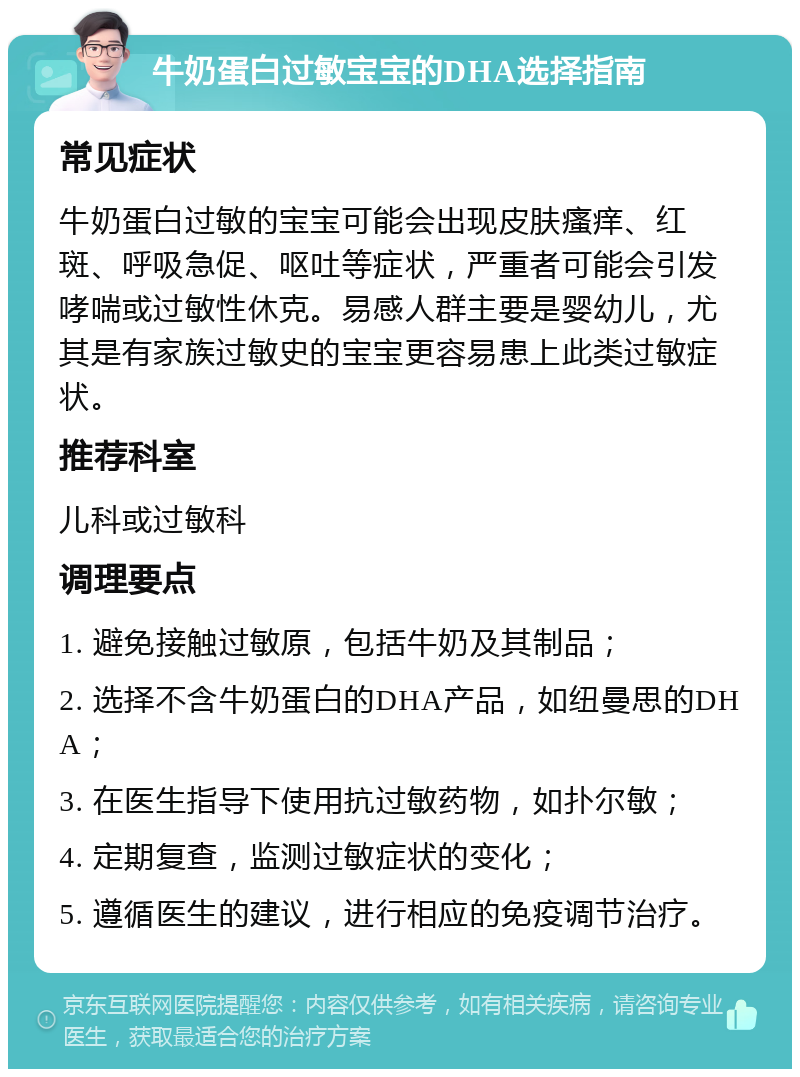 牛奶蛋白过敏宝宝的DHA选择指南 常见症状 牛奶蛋白过敏的宝宝可能会出现皮肤瘙痒、红斑、呼吸急促、呕吐等症状，严重者可能会引发哮喘或过敏性休克。易感人群主要是婴幼儿，尤其是有家族过敏史的宝宝更容易患上此类过敏症状。 推荐科室 儿科或过敏科 调理要点 1. 避免接触过敏原，包括牛奶及其制品； 2. 选择不含牛奶蛋白的DHA产品，如纽曼思的DHA； 3. 在医生指导下使用抗过敏药物，如扑尔敏； 4. 定期复查，监测过敏症状的变化； 5. 遵循医生的建议，进行相应的免疫调节治疗。