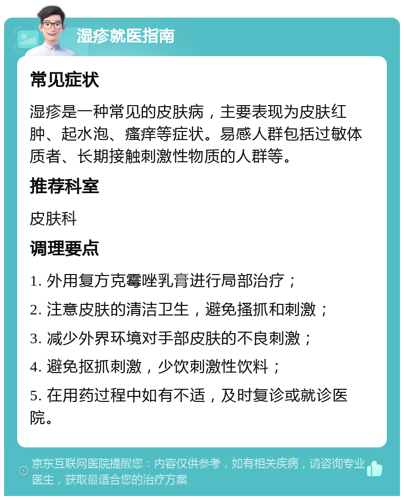 湿疹就医指南 常见症状 湿疹是一种常见的皮肤病，主要表现为皮肤红肿、起水泡、瘙痒等症状。易感人群包括过敏体质者、长期接触刺激性物质的人群等。 推荐科室 皮肤科 调理要点 1. 外用复方克霉唑乳膏进行局部治疗； 2. 注意皮肤的清洁卫生，避免搔抓和刺激； 3. 减少外界环境对手部皮肤的不良刺激； 4. 避免抠抓刺激，少饮刺激性饮料； 5. 在用药过程中如有不适，及时复诊或就诊医院。