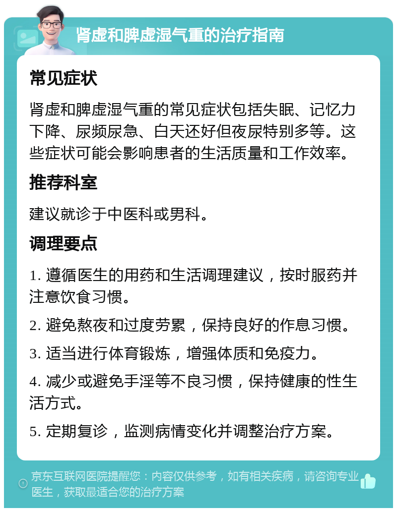 肾虚和脾虚湿气重的治疗指南 常见症状 肾虚和脾虚湿气重的常见症状包括失眠、记忆力下降、尿频尿急、白天还好但夜尿特别多等。这些症状可能会影响患者的生活质量和工作效率。 推荐科室 建议就诊于中医科或男科。 调理要点 1. 遵循医生的用药和生活调理建议，按时服药并注意饮食习惯。 2. 避免熬夜和过度劳累，保持良好的作息习惯。 3. 适当进行体育锻炼，增强体质和免疫力。 4. 减少或避免手淫等不良习惯，保持健康的性生活方式。 5. 定期复诊，监测病情变化并调整治疗方案。