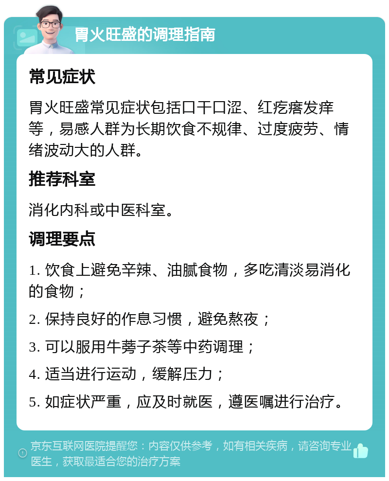 胃火旺盛的调理指南 常见症状 胃火旺盛常见症状包括口干口涩、红疙瘩发痒等，易感人群为长期饮食不规律、过度疲劳、情绪波动大的人群。 推荐科室 消化内科或中医科室。 调理要点 1. 饮食上避免辛辣、油腻食物，多吃清淡易消化的食物； 2. 保持良好的作息习惯，避免熬夜； 3. 可以服用牛蒡子茶等中药调理； 4. 适当进行运动，缓解压力； 5. 如症状严重，应及时就医，遵医嘱进行治疗。