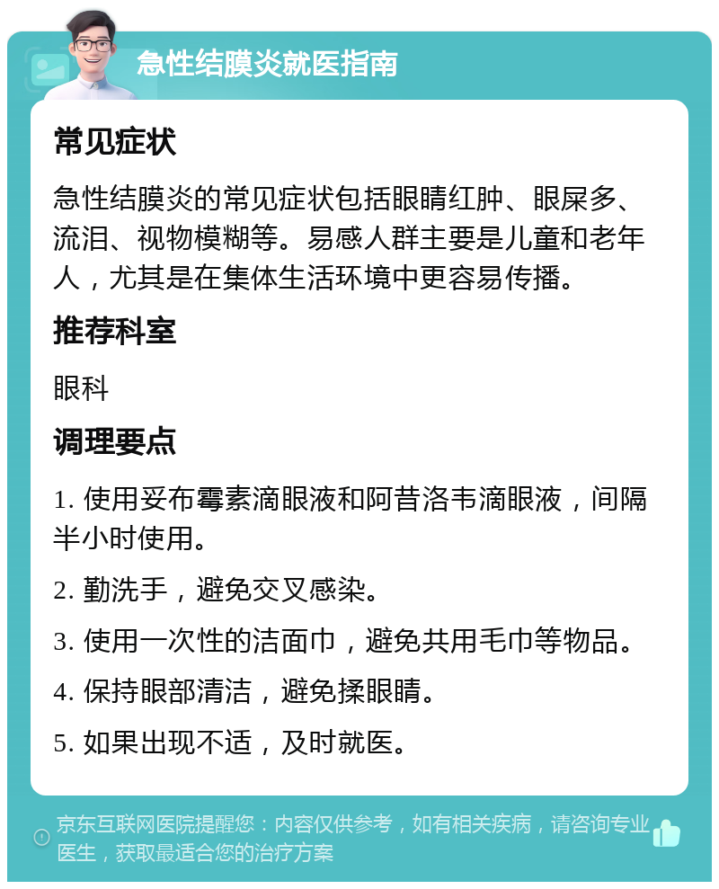 急性结膜炎就医指南 常见症状 急性结膜炎的常见症状包括眼睛红肿、眼屎多、流泪、视物模糊等。易感人群主要是儿童和老年人，尤其是在集体生活环境中更容易传播。 推荐科室 眼科 调理要点 1. 使用妥布霉素滴眼液和阿昔洛韦滴眼液，间隔半小时使用。 2. 勤洗手，避免交叉感染。 3. 使用一次性的洁面巾，避免共用毛巾等物品。 4. 保持眼部清洁，避免揉眼睛。 5. 如果出现不适，及时就医。