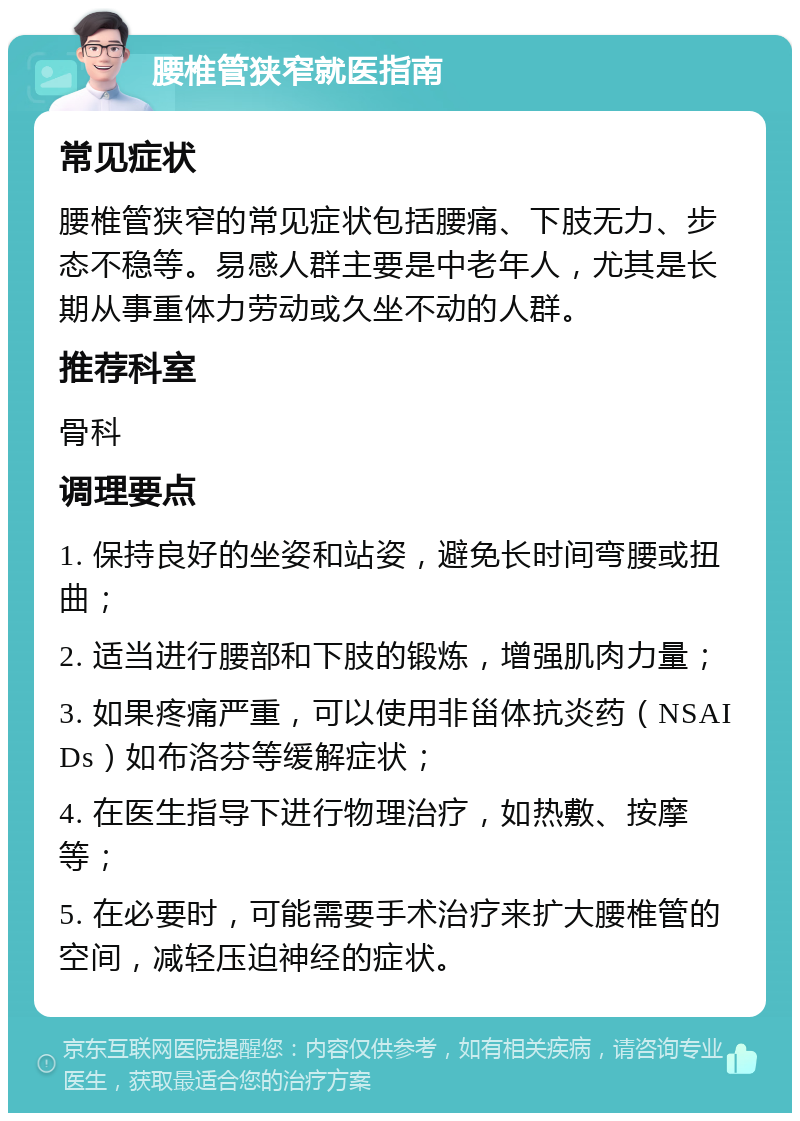 腰椎管狭窄就医指南 常见症状 腰椎管狭窄的常见症状包括腰痛、下肢无力、步态不稳等。易感人群主要是中老年人，尤其是长期从事重体力劳动或久坐不动的人群。 推荐科室 骨科 调理要点 1. 保持良好的坐姿和站姿，避免长时间弯腰或扭曲； 2. 适当进行腰部和下肢的锻炼，增强肌肉力量； 3. 如果疼痛严重，可以使用非甾体抗炎药（NSAIDs）如布洛芬等缓解症状； 4. 在医生指导下进行物理治疗，如热敷、按摩等； 5. 在必要时，可能需要手术治疗来扩大腰椎管的空间，减轻压迫神经的症状。