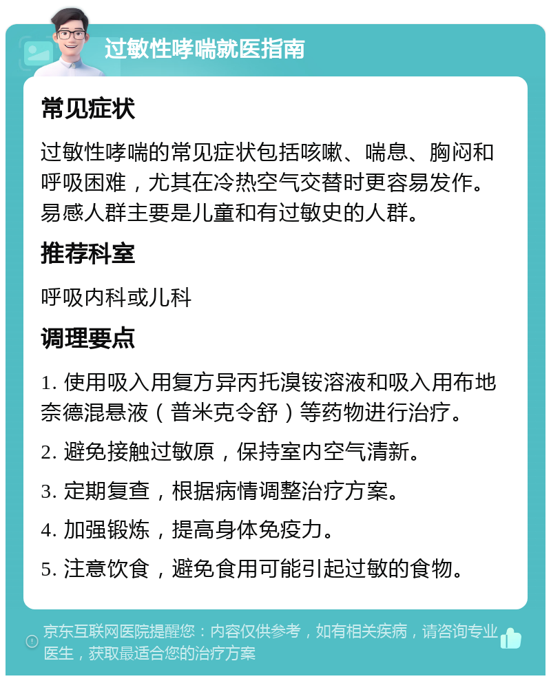 过敏性哮喘就医指南 常见症状 过敏性哮喘的常见症状包括咳嗽、喘息、胸闷和呼吸困难，尤其在冷热空气交替时更容易发作。易感人群主要是儿童和有过敏史的人群。 推荐科室 呼吸内科或儿科 调理要点 1. 使用吸入用复方异丙托溴铵溶液和吸入用布地奈德混悬液（普米克令舒）等药物进行治疗。 2. 避免接触过敏原，保持室内空气清新。 3. 定期复查，根据病情调整治疗方案。 4. 加强锻炼，提高身体免疫力。 5. 注意饮食，避免食用可能引起过敏的食物。