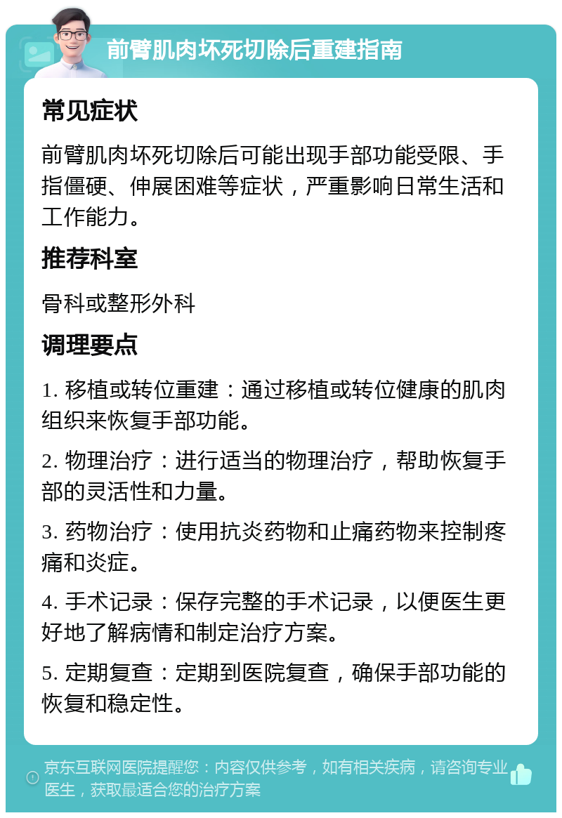 前臂肌肉坏死切除后重建指南 常见症状 前臂肌肉坏死切除后可能出现手部功能受限、手指僵硬、伸展困难等症状，严重影响日常生活和工作能力。 推荐科室 骨科或整形外科 调理要点 1. 移植或转位重建：通过移植或转位健康的肌肉组织来恢复手部功能。 2. 物理治疗：进行适当的物理治疗，帮助恢复手部的灵活性和力量。 3. 药物治疗：使用抗炎药物和止痛药物来控制疼痛和炎症。 4. 手术记录：保存完整的手术记录，以便医生更好地了解病情和制定治疗方案。 5. 定期复查：定期到医院复查，确保手部功能的恢复和稳定性。