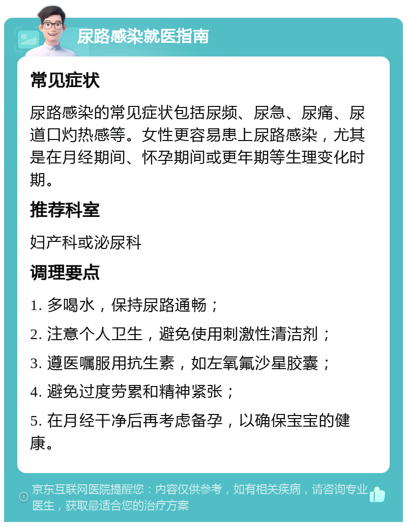 尿路感染就医指南 常见症状 尿路感染的常见症状包括尿频、尿急、尿痛、尿道口灼热感等。女性更容易患上尿路感染，尤其是在月经期间、怀孕期间或更年期等生理变化时期。 推荐科室 妇产科或泌尿科 调理要点 1. 多喝水，保持尿路通畅； 2. 注意个人卫生，避免使用刺激性清洁剂； 3. 遵医嘱服用抗生素，如左氧氟沙星胶囊； 4. 避免过度劳累和精神紧张； 5. 在月经干净后再考虑备孕，以确保宝宝的健康。