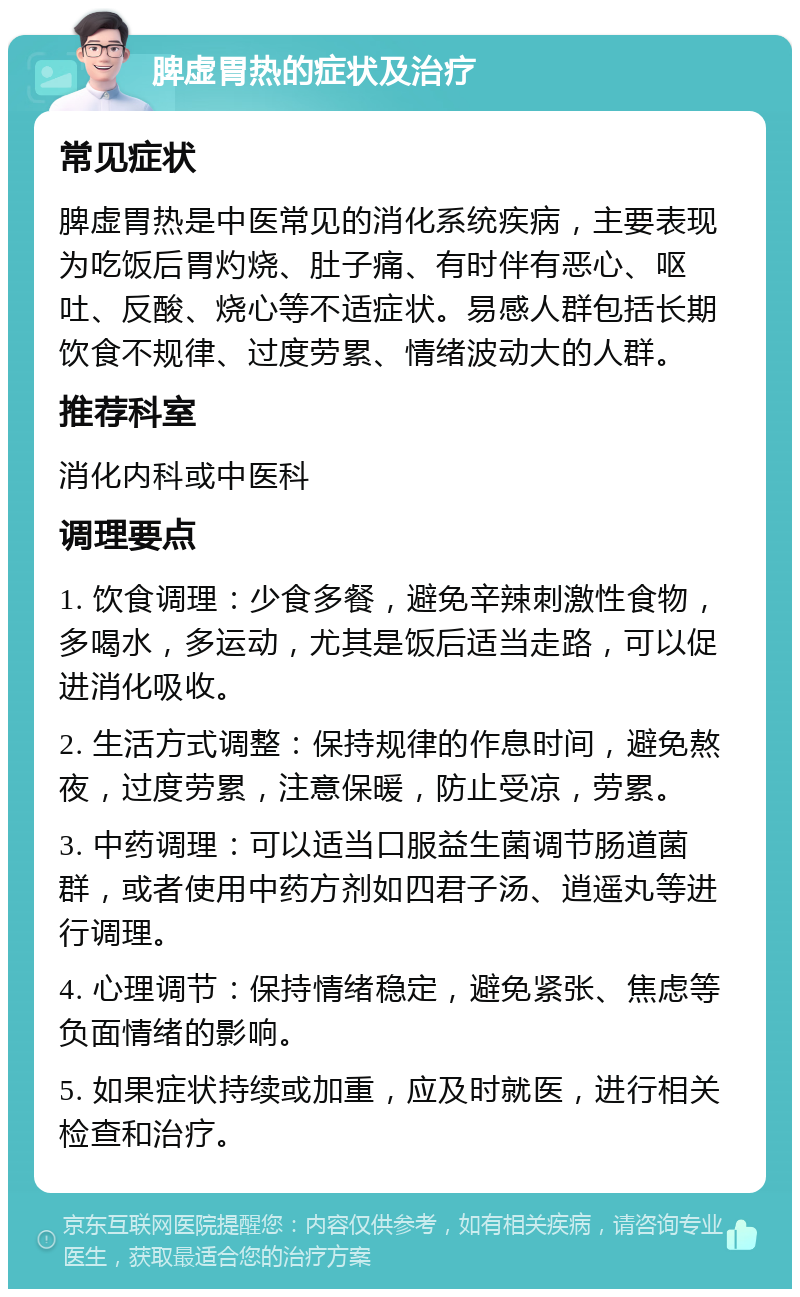 脾虚胃热的症状及治疗 常见症状 脾虚胃热是中医常见的消化系统疾病，主要表现为吃饭后胃灼烧、肚子痛、有时伴有恶心、呕吐、反酸、烧心等不适症状。易感人群包括长期饮食不规律、过度劳累、情绪波动大的人群。 推荐科室 消化内科或中医科 调理要点 1. 饮食调理：少食多餐，避免辛辣刺激性食物，多喝水，多运动，尤其是饭后适当走路，可以促进消化吸收。 2. 生活方式调整：保持规律的作息时间，避免熬夜，过度劳累，注意保暖，防止受凉，劳累。 3. 中药调理：可以适当口服益生菌调节肠道菌群，或者使用中药方剂如四君子汤、逍遥丸等进行调理。 4. 心理调节：保持情绪稳定，避免紧张、焦虑等负面情绪的影响。 5. 如果症状持续或加重，应及时就医，进行相关检查和治疗。