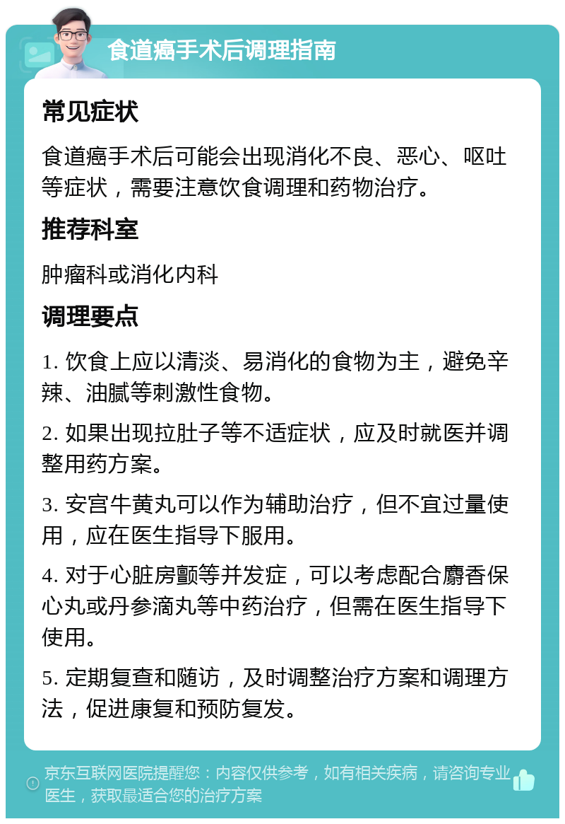 食道癌手术后调理指南 常见症状 食道癌手术后可能会出现消化不良、恶心、呕吐等症状，需要注意饮食调理和药物治疗。 推荐科室 肿瘤科或消化内科 调理要点 1. 饮食上应以清淡、易消化的食物为主，避免辛辣、油腻等刺激性食物。 2. 如果出现拉肚子等不适症状，应及时就医并调整用药方案。 3. 安宫牛黄丸可以作为辅助治疗，但不宜过量使用，应在医生指导下服用。 4. 对于心脏房颤等并发症，可以考虑配合麝香保心丸或丹参滴丸等中药治疗，但需在医生指导下使用。 5. 定期复查和随访，及时调整治疗方案和调理方法，促进康复和预防复发。