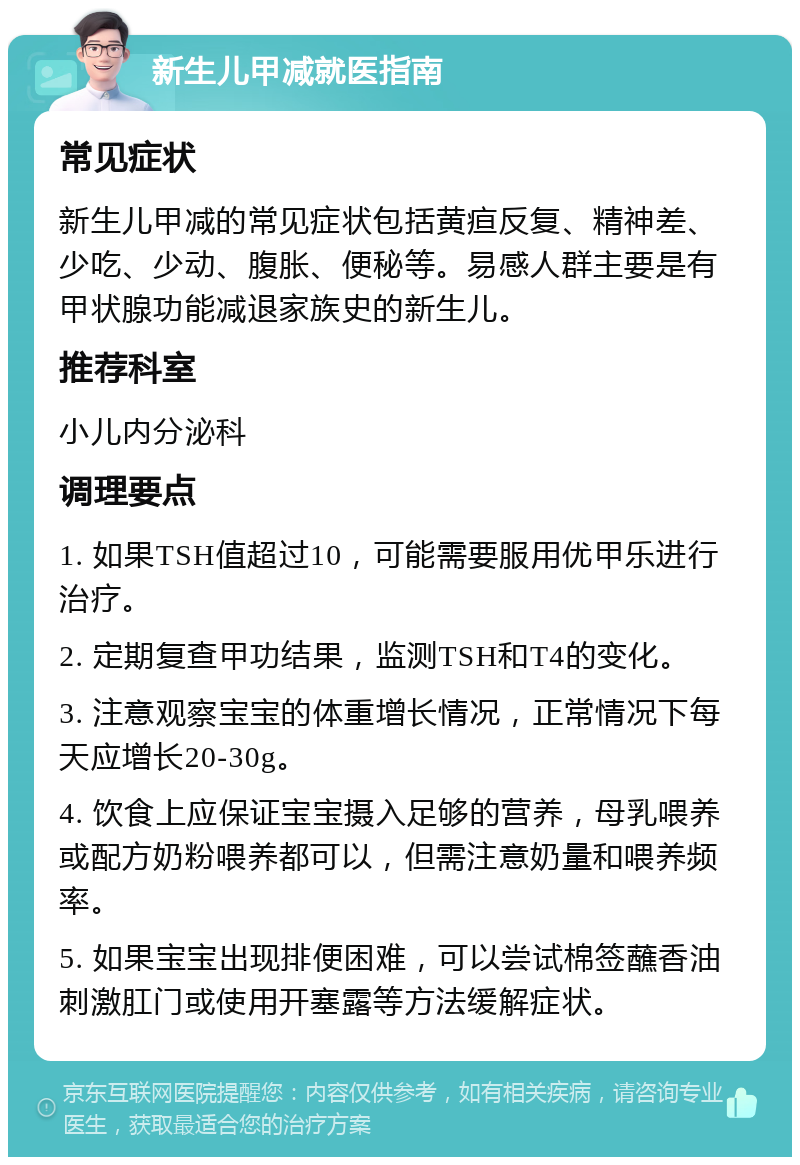 新生儿甲减就医指南 常见症状 新生儿甲减的常见症状包括黄疸反复、精神差、少吃、少动、腹胀、便秘等。易感人群主要是有甲状腺功能减退家族史的新生儿。 推荐科室 小儿内分泌科 调理要点 1. 如果TSH值超过10，可能需要服用优甲乐进行治疗。 2. 定期复查甲功结果，监测TSH和T4的变化。 3. 注意观察宝宝的体重增长情况，正常情况下每天应增长20-30g。 4. 饮食上应保证宝宝摄入足够的营养，母乳喂养或配方奶粉喂养都可以，但需注意奶量和喂养频率。 5. 如果宝宝出现排便困难，可以尝试棉签蘸香油刺激肛门或使用开塞露等方法缓解症状。