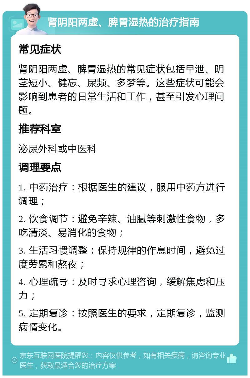 肾阴阳两虚、脾胃湿热的治疗指南 常见症状 肾阴阳两虚、脾胃湿热的常见症状包括早泄、阴茎短小、健忘、尿频、多梦等。这些症状可能会影响到患者的日常生活和工作，甚至引发心理问题。 推荐科室 泌尿外科或中医科 调理要点 1. 中药治疗：根据医生的建议，服用中药方进行调理； 2. 饮食调节：避免辛辣、油腻等刺激性食物，多吃清淡、易消化的食物； 3. 生活习惯调整：保持规律的作息时间，避免过度劳累和熬夜； 4. 心理疏导：及时寻求心理咨询，缓解焦虑和压力； 5. 定期复诊：按照医生的要求，定期复诊，监测病情变化。