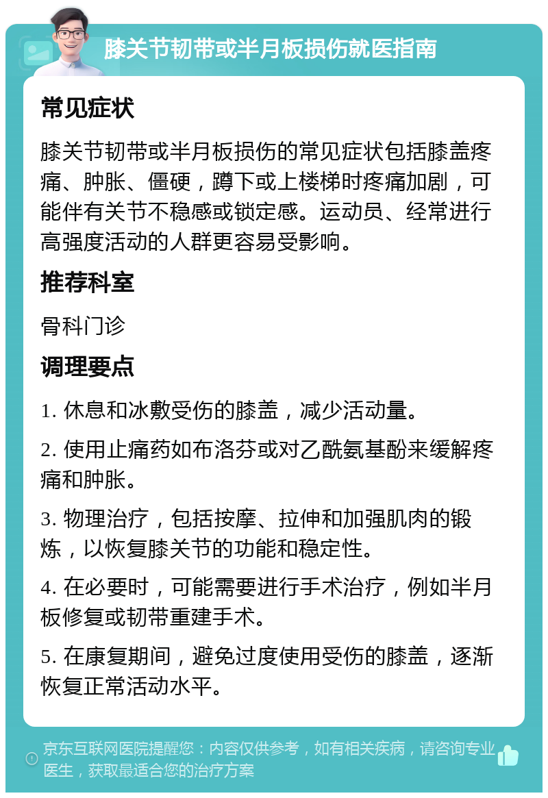 膝关节韧带或半月板损伤就医指南 常见症状 膝关节韧带或半月板损伤的常见症状包括膝盖疼痛、肿胀、僵硬，蹲下或上楼梯时疼痛加剧，可能伴有关节不稳感或锁定感。运动员、经常进行高强度活动的人群更容易受影响。 推荐科室 骨科门诊 调理要点 1. 休息和冰敷受伤的膝盖，减少活动量。 2. 使用止痛药如布洛芬或对乙酰氨基酚来缓解疼痛和肿胀。 3. 物理治疗，包括按摩、拉伸和加强肌肉的锻炼，以恢复膝关节的功能和稳定性。 4. 在必要时，可能需要进行手术治疗，例如半月板修复或韧带重建手术。 5. 在康复期间，避免过度使用受伤的膝盖，逐渐恢复正常活动水平。