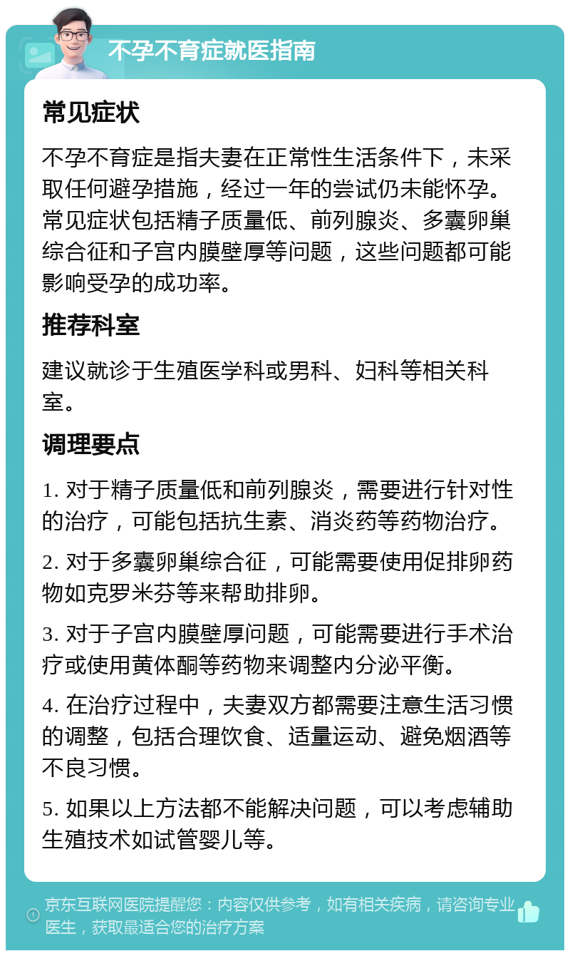 不孕不育症就医指南 常见症状 不孕不育症是指夫妻在正常性生活条件下，未采取任何避孕措施，经过一年的尝试仍未能怀孕。常见症状包括精子质量低、前列腺炎、多囊卵巢综合征和子宫内膜壁厚等问题，这些问题都可能影响受孕的成功率。 推荐科室 建议就诊于生殖医学科或男科、妇科等相关科室。 调理要点 1. 对于精子质量低和前列腺炎，需要进行针对性的治疗，可能包括抗生素、消炎药等药物治疗。 2. 对于多囊卵巢综合征，可能需要使用促排卵药物如克罗米芬等来帮助排卵。 3. 对于子宫内膜壁厚问题，可能需要进行手术治疗或使用黄体酮等药物来调整内分泌平衡。 4. 在治疗过程中，夫妻双方都需要注意生活习惯的调整，包括合理饮食、适量运动、避免烟酒等不良习惯。 5. 如果以上方法都不能解决问题，可以考虑辅助生殖技术如试管婴儿等。