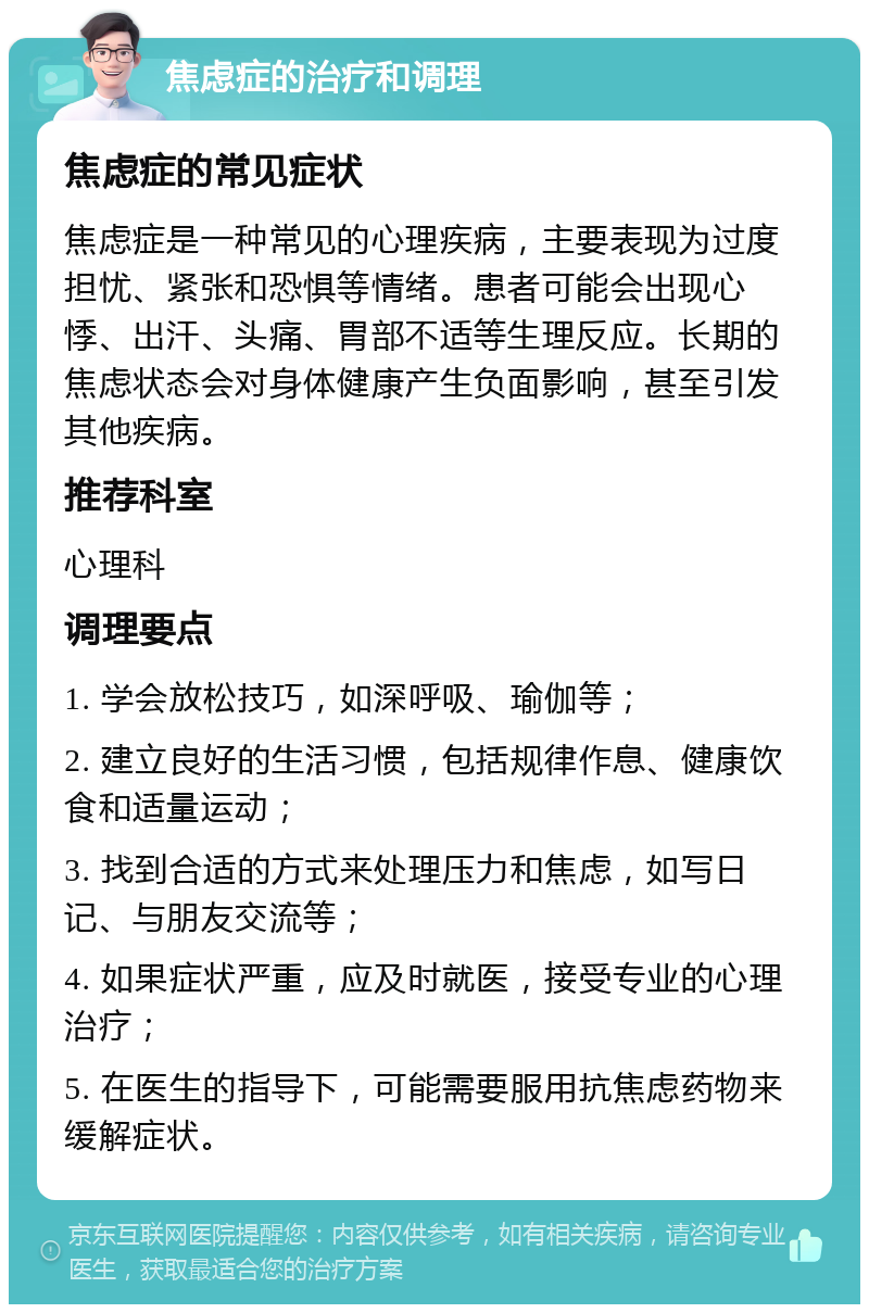 焦虑症的治疗和调理 焦虑症的常见症状 焦虑症是一种常见的心理疾病，主要表现为过度担忧、紧张和恐惧等情绪。患者可能会出现心悸、出汗、头痛、胃部不适等生理反应。长期的焦虑状态会对身体健康产生负面影响，甚至引发其他疾病。 推荐科室 心理科 调理要点 1. 学会放松技巧，如深呼吸、瑜伽等； 2. 建立良好的生活习惯，包括规律作息、健康饮食和适量运动； 3. 找到合适的方式来处理压力和焦虑，如写日记、与朋友交流等； 4. 如果症状严重，应及时就医，接受专业的心理治疗； 5. 在医生的指导下，可能需要服用抗焦虑药物来缓解症状。