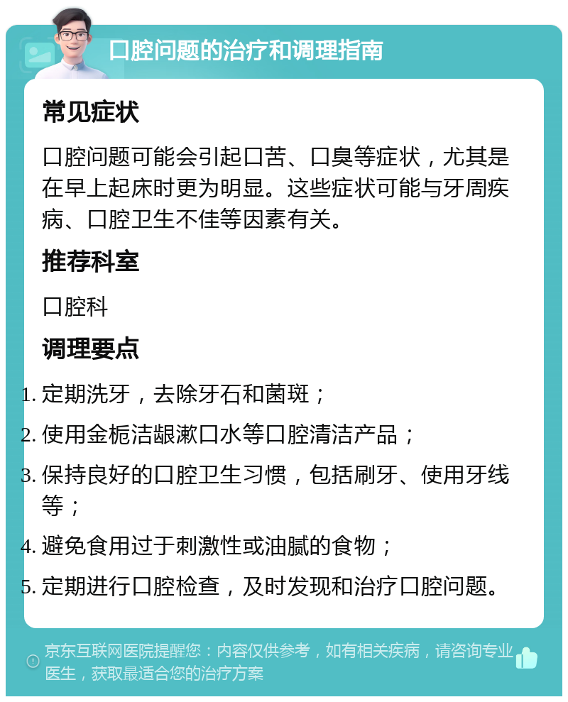 口腔问题的治疗和调理指南 常见症状 口腔问题可能会引起口苦、口臭等症状，尤其是在早上起床时更为明显。这些症状可能与牙周疾病、口腔卫生不佳等因素有关。 推荐科室 口腔科 调理要点 定期洗牙，去除牙石和菌斑； 使用金栀洁龈漱口水等口腔清洁产品； 保持良好的口腔卫生习惯，包括刷牙、使用牙线等； 避免食用过于刺激性或油腻的食物； 定期进行口腔检查，及时发现和治疗口腔问题。