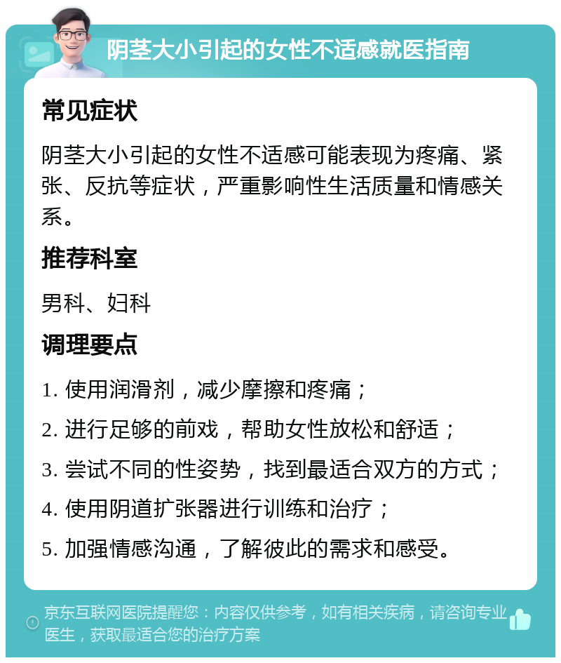 阴茎大小引起的女性不适感就医指南 常见症状 阴茎大小引起的女性不适感可能表现为疼痛、紧张、反抗等症状，严重影响性生活质量和情感关系。 推荐科室 男科、妇科 调理要点 1. 使用润滑剂，减少摩擦和疼痛； 2. 进行足够的前戏，帮助女性放松和舒适； 3. 尝试不同的性姿势，找到最适合双方的方式； 4. 使用阴道扩张器进行训练和治疗； 5. 加强情感沟通，了解彼此的需求和感受。