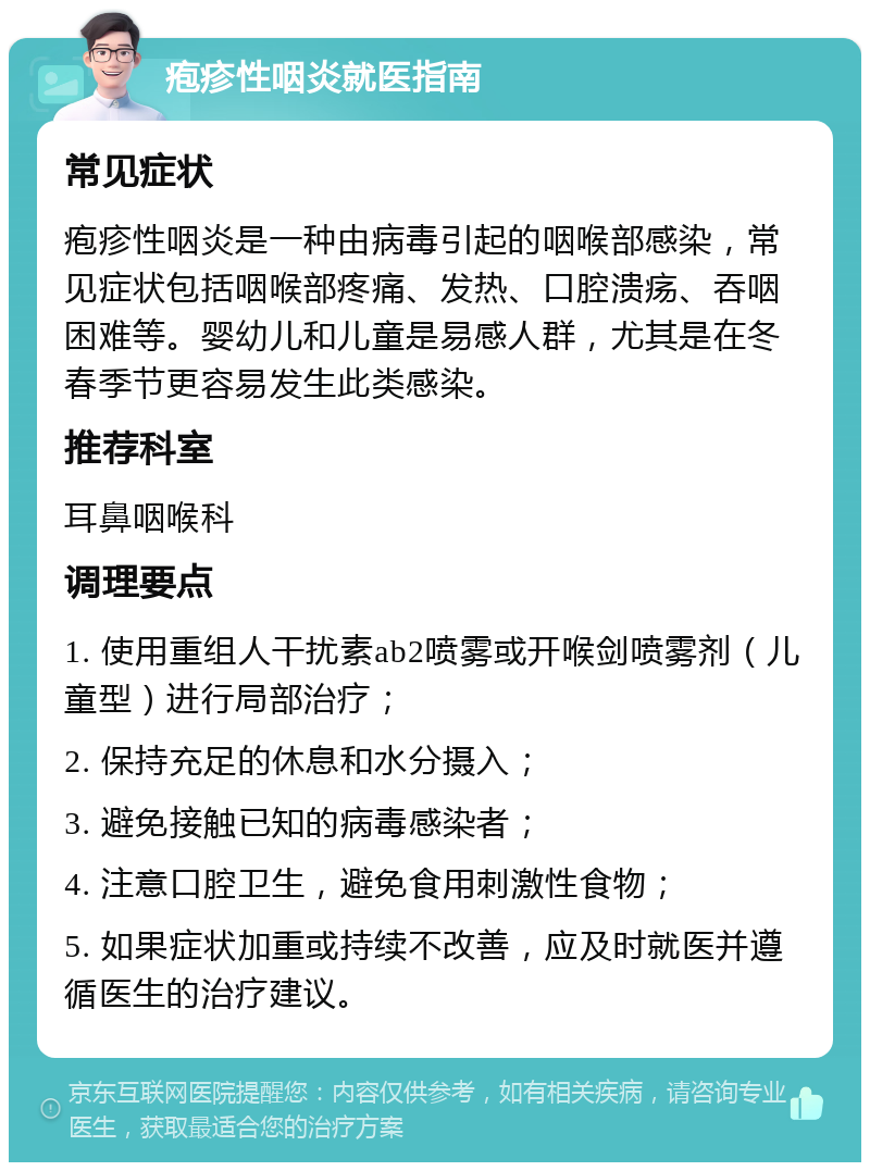 疱疹性咽炎就医指南 常见症状 疱疹性咽炎是一种由病毒引起的咽喉部感染，常见症状包括咽喉部疼痛、发热、口腔溃疡、吞咽困难等。婴幼儿和儿童是易感人群，尤其是在冬春季节更容易发生此类感染。 推荐科室 耳鼻咽喉科 调理要点 1. 使用重组人干扰素ab2喷雾或开喉剑喷雾剂（儿童型）进行局部治疗； 2. 保持充足的休息和水分摄入； 3. 避免接触已知的病毒感染者； 4. 注意口腔卫生，避免食用刺激性食物； 5. 如果症状加重或持续不改善，应及时就医并遵循医生的治疗建议。