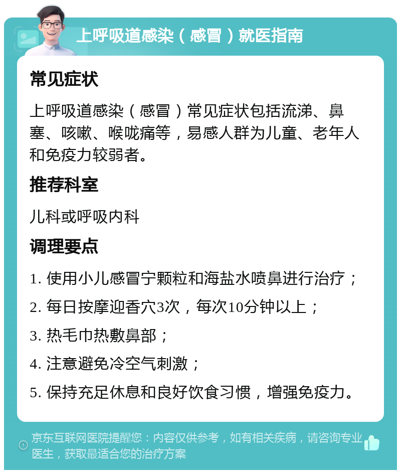 上呼吸道感染（感冒）就医指南 常见症状 上呼吸道感染（感冒）常见症状包括流涕、鼻塞、咳嗽、喉咙痛等，易感人群为儿童、老年人和免疫力较弱者。 推荐科室 儿科或呼吸内科 调理要点 1. 使用小儿感冒宁颗粒和海盐水喷鼻进行治疗； 2. 每日按摩迎香穴3次，每次10分钟以上； 3. 热毛巾热敷鼻部； 4. 注意避免冷空气刺激； 5. 保持充足休息和良好饮食习惯，增强免疫力。