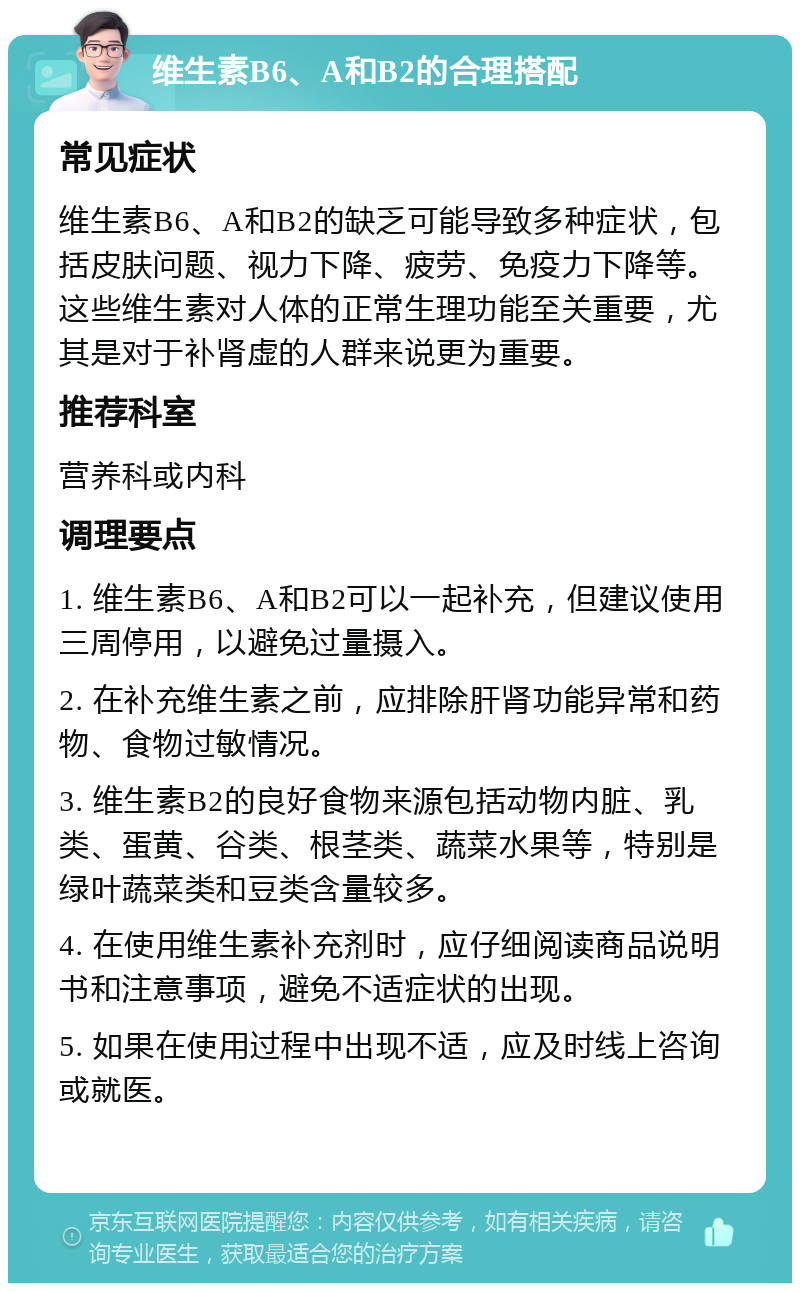 维生素B6、A和B2的合理搭配 常见症状 维生素B6、A和B2的缺乏可能导致多种症状，包括皮肤问题、视力下降、疲劳、免疫力下降等。这些维生素对人体的正常生理功能至关重要，尤其是对于补肾虚的人群来说更为重要。 推荐科室 营养科或内科 调理要点 1. 维生素B6、A和B2可以一起补充，但建议使用三周停用，以避免过量摄入。 2. 在补充维生素之前，应排除肝肾功能异常和药物、食物过敏情况。 3. 维生素B2的良好食物来源包括动物内脏、乳类、蛋黄、谷类、根茎类、蔬菜水果等，特别是绿叶蔬菜类和豆类含量较多。 4. 在使用维生素补充剂时，应仔细阅读商品说明书和注意事项，避免不适症状的出现。 5. 如果在使用过程中出现不适，应及时线上咨询或就医。